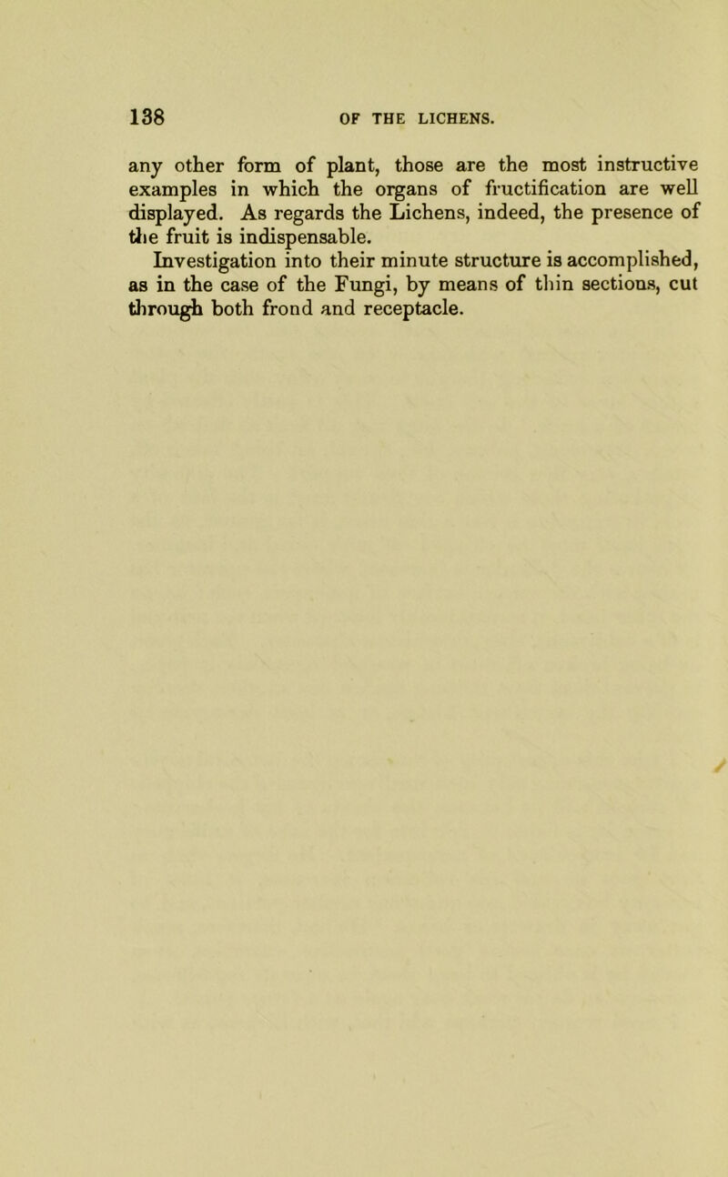 any other form of plant, those are the most instructive examples in which the organs of fructification are well displayed. As regards the Lichens, indeed, the presence of die fruit is indispensable. Investigation into their minute structure is accomplished, as in the case of the Fungi, by means of thin sections, cut tiirough both frond and receptacle.