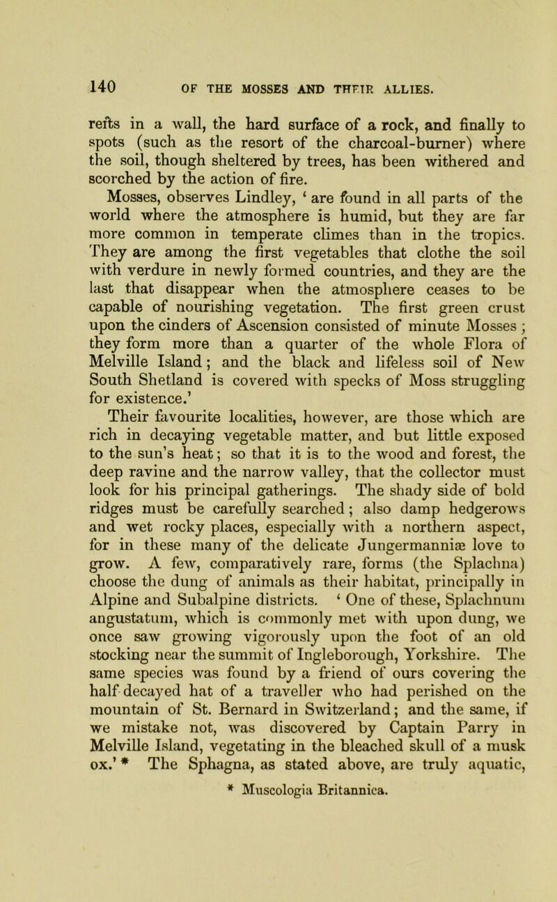 refts in a wall, the hard surface of a rock, and finally to spots (such as the resort of the charcoal-bixmer) where the soil, though sheltered by trees, has been withered and scorched by the action of fire. Mosses, observes Lindley, ‘ are found in all parts of the world where the atmosphere is humid, but they are far more common in temperate climes than in the tropics. They are among the first vegetables that clothe the soil with verdure in newly formed countries, and they are the last that disappear when the atmosphere ceases to be capable of nourishing vegetation. The first green crust upon the cinders of Ascension consisted of minute Mosses ; they form more than a quarter of the whole Flora of Melville Island; and the black and lifeless soil of New South Shetland is covered with specks of Moss struggling for existence.’ Their favourite localities, however, are those which are rich in decaying vegetable matter, and but little exposed to the sun’s heat; so that it is to the wood and forest, the deep ravine and the narrow valley, that the collector must look for his principal gatherings. The shady side of bold ridges must be carefully searched; also damp hedgerows and wet rocky places, especially with a northern aspect, for in these many of the delicate Jungermanniae love to grow. A few, comparatively rare, forms (the Splaclina) choose the dung of animals as their habitat, judncipally in Alpine and Subalpine districts. ‘ One of these, Splachnum angustatum, which is commonly met with upon dung, we once saw growing vigorously upon the foot of an old stocking near the summit of Ingleborough, Yorkshire. The same species was found by a friend of ours covering the half decayed hat of a traveller who had perished on the mountain of St. Bernard in Switzerland; and the same, if we mistake not, was discovered by Captain Parry in Melville Island, vegetating in the bleached skull of a musk ox.’ * The Sphagna, as stated above, are truly aquatic, * Muscologia Britannica.