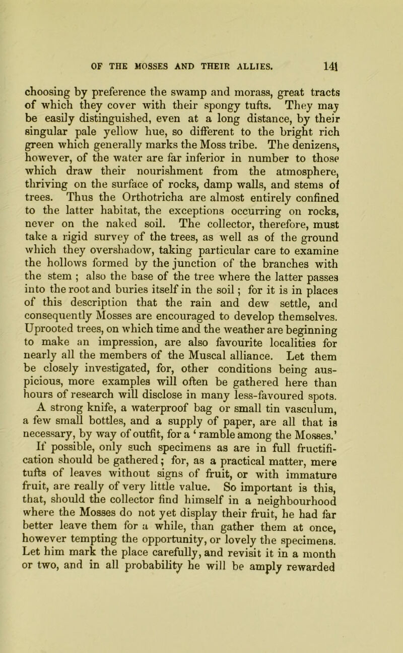 choosing by preference the swamp and morass, great tracts of which they cover with their spongy tufts. They may be easily distinguished, even at a long distance, by their singular pale yellow hue, so different to the bright rich green which generally marks the Moss tribe. The denizens, however, of the water are far inferior in number to those which draw their nourishment from the atmosphere, thriving on the surface of rocks, damp walls, and stems of trees. Thus the Orthotricha are almost entirely confined to the latter habitat, the exceptions occurring on rocks, never on the naked sod. The collector, therefore, must take a rigid survey of the trees, as well as of the ground which they overshadow, taking particular care to examine the hollows formed by the junction of the branches with the stem ; also the base of the tree where the latter passes into the root and buries itself in the soil; for it is in places of this description that the rain and dew settle, and consequently Mosses are encouraged to develop themselves. Uprooted trees, on which time and the weather are beginning to make an impression, are also favourite localities for nearly all the members of the Muscal alliance. Let them be closely investigated, for, other conditions being aus- picious, more examples will often be gathered here than hours of research will disclose in many less-favoured spots. A strong knife, a waterproof bag or small tin vasculum, a few small bottles, and a supply of paper, are all that is necessary, by way of outfit, for a ‘ ramble among the Mo.sses.’ If possible, only such specimens as are in full fructifi- cation should be gathered; for, as a practical matter, mere tufts of leaves without signs of fruit, or with immature fruit, are really of very little value. So important is this, that, should the collector find himself in a neighbourhood where the Mosses do not yet display their fruit, he had far better leave them for a while, than gather them at once, however tempting the opportunity, or lovely the specimens. Let him mark the place carefully, and revisit it in a month or two, and in all probability he will be amply rewarded