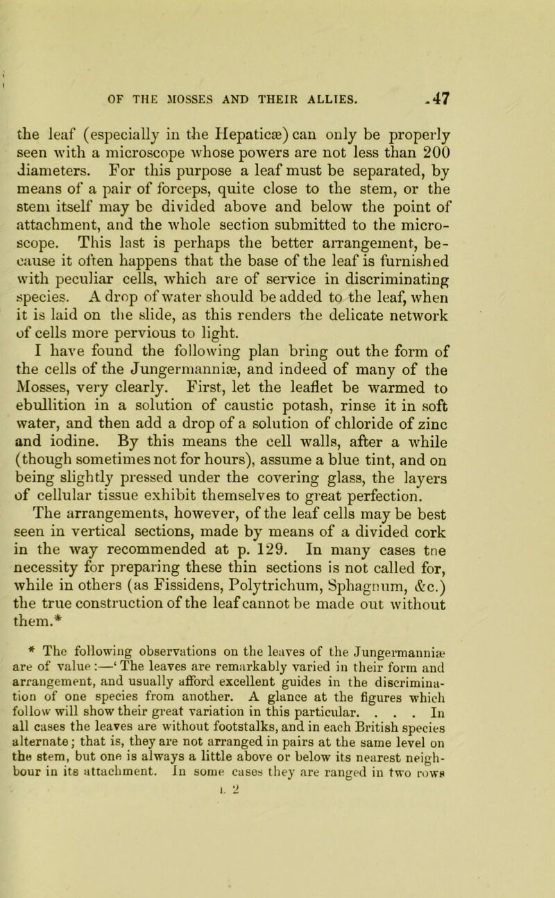 the leaf (especially in the Hepaticie) can only be properly seen with a microscope whose powers are not less than 200 diameters. For this purpose a leaf must be separated, by means of a pair of forceps, quite close to the stem, or the stem itself may be divided above and below the point of attachment, and the whole section submitted to the micro- scope. This last is perhaps the better arrangement, be- cause it often happens that the base of the leaf is furnished with peculiar cells, which are of service in discriminating species. A drop of water should be added to the leaf, when it is laid on the slide, as this renders the delicate network of cells more pervious to light. I have found the following plan bring out the form of the cells of the Jungermanniaj, and indeed of many of the Mosses, very clearly. First, let the leaflet be warmed to ebidlition in a solution of caustic potash, rinse it in soft water, and then add a drop of a solution of chloride of zinc and iodine. By this means the cell walls, after a while (though sometimes not for hours), assume a blue tint, and on being slightly pressed under the covering glass, the layers of cellular tissue exhibit themselves to great perfection. The arrangements, however, of the leaf cells may be best seen in vertical sections, made by means of a divided cork in the way recommended at p. 129. In many cases tne necessity for preparing these thin sections is not called for, while in others (as Fissidens, Polytrichum, Sphagnum, &c.) the true construction of the leaf cannot be made out without them.* * The following observations on the leaves of the Jungermannia? are of value :—‘ The leaves are remarkably varied in their form and arrangement, and usually afford excellent guides in the discrimina- tion of one species from another. A glance at the figures which follow will show their great variation in this particrdar. ... In all cases the leaves are without footstalks, and in each British species alternate; that is, they are not arranged in pairs at the same level on the stem, but one is always a little above or below its nearest neigh- bour in its attachment. In some cases they are ranged in two rows 1. 2