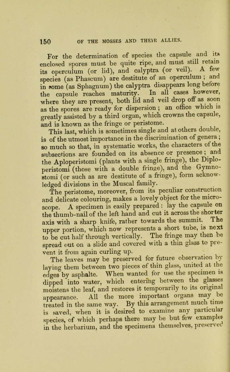 For the determination of species the capsule and its enclosed spores must be quite ripe, and must still retain its operculum (or lid), and calyptra (or veil). A few species (as Phascum) are destitute of an operculum ; and in some (as Sphagnum) the calyptra disappears long belbre the capsule reaches maturity. In rU cases however, where they are present, both lid and veil drop olfas soon as the spores are ready for dispersion ; an office which is greatly assisted by a third organ, which crowns the capsule, and is known as the fringe or peristome. This last, which is sometimes single and at others double, is of the utmost importance in the discrimination of genera; so much so that, in systematic works, the characters oi the subsections are founded on its absence or presence; and the Aploperistomi (plants with a single fringe), the Diplo- peristomi (those with a double frinfie), and the Gymno- stomi (or such as are destitute of a fringe), form acknow- ledged divisions in the Muscal family. The peristome, moreover, from its peculiar construction and delicate colouring, makes a lovely object for the micro- scope. A specimen is easily prepared : lay the capsule on the thumb-nail of the left hand and cut it across the shorter axis with a sharp knife, rather towards the summit. The upper portion, which now represents a short tuoe, is next to be cut half through vertically. The fringe may then be spread out on a slide and covered with a thin glass to pre- vent it from again curling up. The leaves may be preserved for future observation by laying them between two pieces of thin glass, united at the edges by asphalte. When wanted for use the specimen is dipped into water, which entering between the glasses moistens the leaf, and restores it temporarily to its original appearance. All the more important organs may be treated in the same way. By this arrangement much time is saved, when it is desired to examine any particu ar species, of which perhaps there may l>e but few example? in the herbariiun, and the specimens themselves, preservee