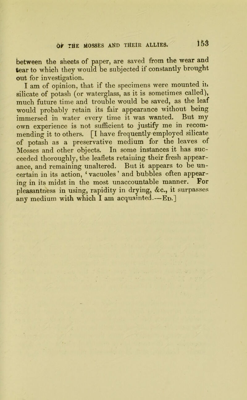 between the sheets of paper, are saved from the wear and tear to which they would be subjected it constantly brought out for investigation. I am of opinion, that if the specimens were mounted in silicate of potash (or waterglass, as it is sometimes called), much future time and trouble would be saved, as the leaf would probably retain its fair appearance without being immersed in water every time it was wanted. But my own experience is not sufficient to justify me in recom- mending it to others. [I have frequently employed silicate of potash as a preservative medium for the leaves of Mosses and other objects. In some instances it has suc- ceeded thoroughly, the leaflets retaining their fresh appear- ance, and remaining unaltered. But it appears to be un- certain in its action, ‘ vacuoles ’ and bubbles often appear- ing in its midst in the most unaccountable manner. For pleasantness in using, rapidity in drying, &c., it surpasses any medium with which I am acquainted.—Ed.]