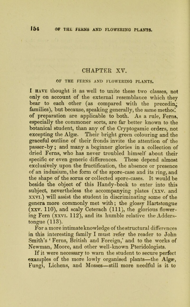 164 CHAPTER XV. OF THE FERNS AND FLOWERING PLANTS. r HAVE thought it as well to unite these two classes, not only on account of the external resemblance v.'hich they bear to each other (as compared with the preceding families), but because, speaking generally, the same method of preparation are applicable to both. As a rule. Ferns, especially the commoner sorts, are far better known to the botanical student, than any of the Cryptogamic orders, not excepting the Algte. Their bright green colouring and the graceful outline of their fronds invite the attention of the passer-by; and many a beginner glories in a collection of dried Ferns, who has never troubled himself about their specific or even generic differences. These depend almost exclusively upon the fructification, the absence or presence of an indusium, the form of the spore-case and its ring, and the shape of the sorus or collected spore-cases. It would be beside the object of this Handy-book to enter into this subject, nevertheless the accompanying plates (xxv. and XXVI.) will assist the student in discriminating some of the genera more commonly met with; the glossy Hartstongue (xxv. 110), and scaly Ceterach (111), the glorious flower- ing Fern (xxvi. 112), and its humble relative theAdders- tongue (113). For a more intimate knowledge of the structural differences in this interesting family I must refer the reader to John Smith’s ‘ Ferns, British and Foreign,’ and to the works of Newman, Moore, and other well-known Pteridologists. If it were necessary to warn the student to secure perfect examples of the more lowly organised plants—the Alga?, Fungi, Lichens, and Mosses—still more needful is it to