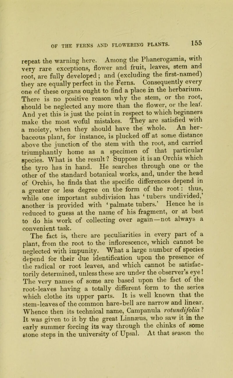repeat the warning here. Among the Phanerogamia, with very rare exceptions, flower and fruit, leaves, stem and root, are fully developed; and (excluding the first-named) they are equally perfect in the Ferns. Consequently every one of these oi’gans ought to find a place in the herbarium. There is no positive reason why the stem, or the root, should be neglected any more than the flower, or the leaf. And yet this is just the point in respect to which beginners make the most woful mistakes. They are satisfied with a moiety, when they should have the whole. An hei- baceous plant, for instance, is plucked off at some distance above the junction of the stem with the root, and carried triumphantly home as a specimen of that particular species. What is the result ? Suppose it is an Orchis which the tyro has in hand. He searches through one or the other of the standard botanical works, and, under the head of Orchis, he finds that the specific differences depend in a greater or less degree on the form of the root: thus, while one important subdivision has ‘ tubers undivided,’ another is provided with ‘ palmate tubers. Hence he is reduced to guess at the name of his fragment, or at best to do his work of collecting over again—not always a convenient task. The fact is, there are peculiarities in every part of a plant, from the root to the inflorescence, which cannot be neglected with impunity. What a large number of species depend for their due identification upon the presence of the radical or root leaves, and which cannot be satisfac- torily determined, unless these are under the observer’s eye! The very names of some are based upon the fact of the root-leaves having a totally different form to the series which clothe its upper parts. It is well known that the stem-leaves of the common hare-bell are narrow and linear. Whence then its technical name. Campanula rotundifolia ? It was given to it by the great Linnajus, who saw it in the early summer forcing its way through the chinks of some stone steps in the university of Upsal. At that season the