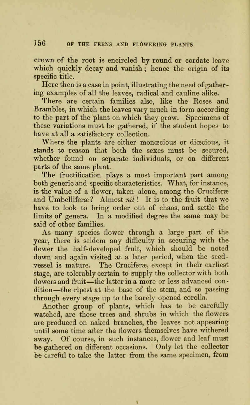 crown of the root is encircled by round or cordate leave which quickly decay and vanish; hence the origin of its specific title. Here then is a case in point, illustrating the need of gather- ing examples of all the leaves, radical and cauline alike. There are certain families also, like the Roses and Brambles, in which the leaves vary much in form according to the part of the plant on which they grow. Specimens of these variations must be gathered, if the student hopes to have at all a satisfactory collection. Where the plants are either monoecious or dioecious, it stands to reason that both the sexes must be secured, whether found on separate individuals, or on different parts of the same plant. The fructification plays a most important part among both generic and specific characteristics. What, for instance, is the value of a flower, taken alone, among the Cruciferae and UmbelliferEe ? Almost nil ! It is to the fruit that we have to look to bring order out of chaos, and settle the limits of genera. In a modified degree the same may be said of other families. As many species flower through a large part of the year, there is seldom any difficulty in securing with the flower the half-developed fruit, which should be noted down and again visited at a later period, when the seed- vessel is mature. The Cruciferae, except in their earliest stage, are tolerably certain to supply the collector with both (lowers and fruit—the latter in a more or less advanced con- dition—the ripest at the base of the stem, and so passing through every stage up to the barely opened corolla. Another group of plants, which has to be carefully watched, are those trees and shrubs in which the flowers are produced on naked branches, the leaves not appearing until some time after the flowers themselves have withered away. Of course, in such instances, flower and leaf must be gathered on different occasions. Only let the collector be careful to take the latter from the same specimen, from