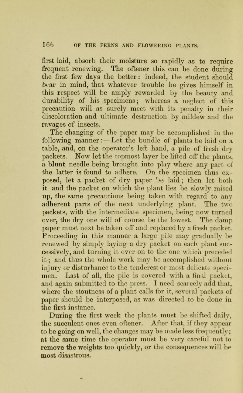 first laid, absorb their moisture so rapidly as to require frequent renewing. The oftener this can be done during the first few days the better: indeed, the student should bt-ar in mind, that Avhatever trouble he gives himself in this respect will be amply rewarded by the beauty and durability of his specimens; whereas a neglect of this precaution will as surely meet with its penalty in their discoloration and ultimate destruction by mildew and the ravages of insects. The changing of the pajier may be accomplished in the following manner:—Let the bundle of plants be laid on a table, and, on the operator’s left hand, a pile of fresh dry packets. Now let the topmost layer be lifted off the plants, a blunt needle being brought into play Avhere any part of the latter is found to adhere. On the specimen thus ex- posed, let a packet of dry paper be laid; then let both it and the packet on which the plant lies be slowly raised up, the same precautions being taken with regard to any adherent parts of the next underlying plant. The two packets, with the intermediate specimen, being now turned over, the dry one will of course be the lowest. The damp paper must next be taken off and rejilaced by a fresh packet. Proceeding in this manner a large pile may gradually be renewed by simply laying a dry packet on each plant suc- ce.ssively, and turning it over on to the. one which preceded it; and thus the whole work may be accompli.shed without injury or disturbance to the tenderestor most deliciitt* sjieci- men. Last of all, the pile is covered with a fimi.l packet, and again submitted to the press. I need .scarcely add that, where the stoutness of a plant calls for it, .several packets of paper should be interposed, as was directed to be done in the first instance. During the first week the ]>lants must be shifted daily, the succulent ones even oftener. Ailcr that, if they appear to be going on well, the changes may be made less frequently; at the same time the operator must bo very careful not to remove the weights too quickly, or the consequences will be most di.sastrous.