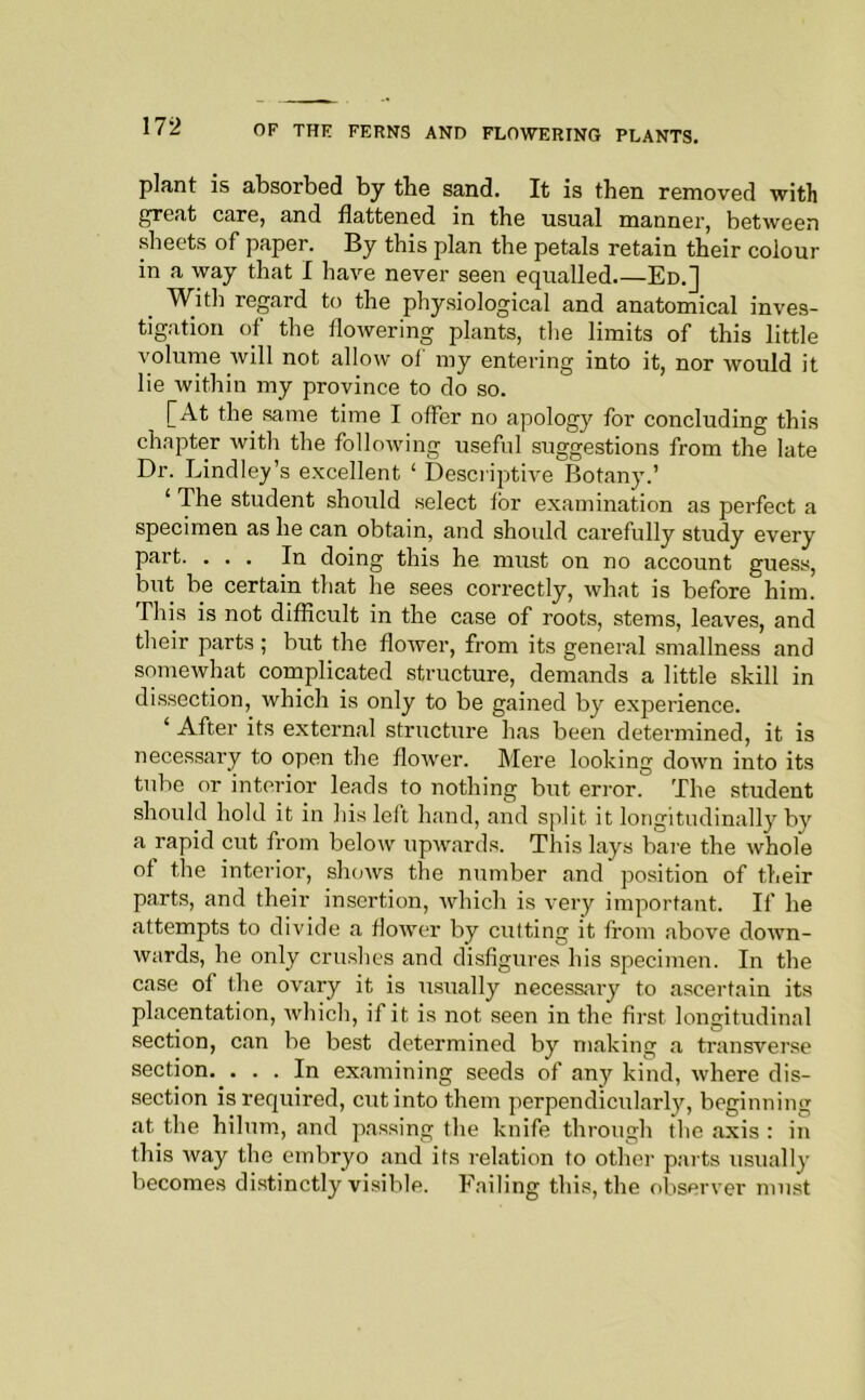 plant is absorbed by the sand. It is then removed with great care, and flattened in the usual manner, between sheets of paper. By this plan the petals retain their colour in a way that I have never seen equalled Ed.] With regard to the physiological and anatomical inves- tigation of the flowering plants, tlie limits of this little volume will not allow ol’ my entering into it, nor would it lie within my province to do so. [At the same time I offer no apology for concluding this chapter with the following useful suggestions from the late Dr. Lindley’s e.xcellent ‘ Descriptive Botany.’ ‘ The student should select for examination as perfect a specimen as he can obtain, and should carefully study every part. ... In doing this he must on no account guess, but be certain that he sees correctly, what is before him. This is not difficult in the case of roots, stems, leaves, and their parts ; but the flower, from its general smallness and somewhat complicated structure, demands a little skill in dissection, which is only to be gained by experience. ‘ After its external structure has been determined, it is necessary to open the flower. Mere looking down into its tube or interior leads to nothing but error. The student should hold it in his left hand, and split it longitudinally by a rapid cut from below upAvards. This lays bare the whole of the interior, shows the number and po.sition of their parts, and their insertion, rvhich is very important. If he attempts to divide a flower by cufting it from above dorvn- wards, he only crushes and disfigures his specimen. In the case of the ovary it is irsually necessary to ascertain its placentation, which, if it is not seen in the first longitudinal .section, can be best determined by making a transverse section. . . . In examining seeds of any kind, where dis- section is required, cut into them perpendicularly, beginning at the hilum., and passing the knife through the axis : in this Avay the embryo and its relation to other parts usually becomes distinctly visible. Failing this, the observer must