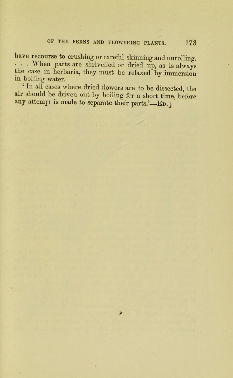 have recourse to crushing or careful skinning and unrolling. • . . hen parts are shrivelled or dried up, as is always the case in herbaria, they must be relaxed by immersion in boiling water. _ ‘ 111 all cases where dried flowers are to be dissected, the air should be. driven out by boiling for a short time, before any attemjif is made to separate their parts.’^Ed.J