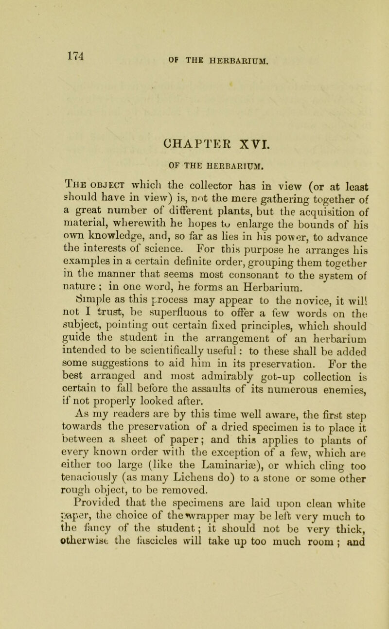 OF THE HERBARIUM. CHAPTER XVI. OF THE HERBARIUM. The object which the collector has in view (or at least should have in view) is, not the mere gathering together of a great number of different plants, but the acquisition of material, wherewith he hopes to enlarge the bounds of his own knowledge, and, so far as lies in his power, to advance the interests of science. For this purpose he arranges his examples in a certain definite order, grouping them together in the manner that seems most consonant to the system of nature ; in one word, he forms an Herbarium. Simple as this process may appear to the novice, it will not I trust, be .superfluous to offer a few words on the subject, pointing out certain fixed principles, -which should guide the student in the arrangement of an herbarium intended to be scientifically useful: to these shall be added some suggestions to aid him in its preservation. For the best arranged and most admirably got-up collection is certain to fall before the assaults of its numerous enemies, if not properly looked after. As my i-eaders are by this time well aware, the first step towards the preservation of a dried specimen is to place it between a sheet of paper; and this applies to plants of every known order with the exception of a few, which are either too large (like the Laminariaj), or which cling too tenaciously (as many Lichens do) to a stone or some other rougli object, to be removed. Provided that the specimens are laid upon clean Avhite p'aper, the choice of the ^wrapper may be left very much to the fancy of the student; it should not be very thick, otherwise the iiiscicles will take up too much room ; and