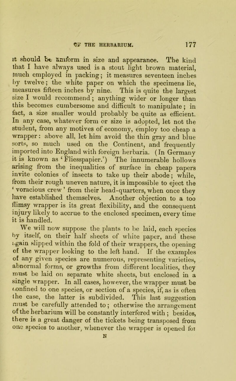 It should bt SEifbrm in size and appearance. The kind that I have always used is a stout light brown material, much employed in packing; it measures seventeen inches liy twelve; the white paper on which the specimens lie, measures fifteen inches by nine. This is quite the largest size I would recommend; anything wider or longer than this becomes cumbersome and difficult to manipulate; in fact, a size smaller Avould probably be quite as efficient. In any case, whatever form or size is adopted, let not the student, from any motives of economy, employ too cheap a wrapper: above all, let him avoid the thin gray and blue sorts, so much used on the Continent, and frequently imported into England with foreign herbaria. (In Germany it is known as ‘ Fliesspapier.’) The innumerable hollows arising from the inequalities of surface in cheap papers invite colonies of insects to take up their abode; while, from their rough uneven nature, it is impossible to eject the ‘ voracious crew ’ from their head-quarters, when once they have established themselves. Another objection to a too flimsy wrapper is its great fle.xibility, and the consequent injury likely to accrue to the enclosed specimen, every time it is handled. We will now suppose the plants to be laid, each species by itself, on their half sheets of white paper, and the.se i.gain slipfied within the fold of their wrappers, the opening of the wru]3per looking to the left hand. If the examples of any given species are numerous, I’epre.senting varieties, abnormal forms, or growths from different localities, they must be laid on separate white sheets, but enclosed in a single wrapper. In all cases, however, the wrapper must be (.onfined to one species, or section of a species, if, as is often the case, the latter is subdivided. This last suggestion must be carefully attended to; otherwise the arrangement of the herbarium will be constantly interfered with ; besides, there is a great danger of the tickets being transposed from one species to another, whenever the wrapper is o[)ened foi H