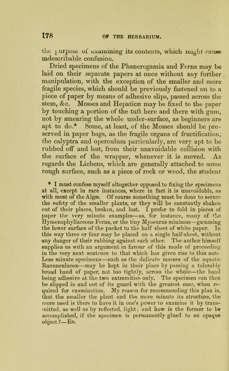 the |.urpose ul' examining its contents, which iniglit cause indescribable confusion. Dried specimens of the Phanerogamia and Ff:i-ns may be laid on their separate papers at once without any further manipulation, with the exception of the smaller and more fragile species, which should be previously fastened on to a piece of paper by means of adhesive slips, passed across the stem, &c. Mosses and Hepaticae may be fixed to the paper by touching a portion of the tuft here and there with gum, not by smearing the whole under-surface, as beginners are apt to do.* Some, at least, of the Mosses should be pre- served in paper bags, as the fragile organs of fructification, the calyptra and operculum particularly, are very apt to be rubbed off and lost, from their unavoidable collision with the surface of the wrapper, whenever it is moved. As regards the Lichens, which are generally attached to some rough surface, such as a piece of rock or wood, the student *■ I must confess myself altogether opposed to fixing the specimens at all, except in rare instances, where in fact it is unavoidable, as with most of the Algae. Of course something must be done to secure the safety of the smaller plants, or they will be constantly shaken out of their places, broken, and lost. I prefer to fold in pieces of paper the very minute examples—as, for instance, many of the llymenophyllaceous Ferns, or the tiny Myosurus minimus—gumming the lower surface of the packet to the half sheet of white paper. In this way three or four may be placed on a single half-sheet, without any danger of their rubbing against each other. The author himself supplies us with an argument in favour of this mode of proceeding in the very next sentence to that which has given rise to this note Less minute specimens—such as the delicate masses of the aquatic Ranunculaceae—may be kept in their place by passing a tolerably broad band of paper, not too tightly, across the whole—the band being adhesive at the two extremitien only. The specimen can then be. slipped in and out of its guard with the greatest ease, when re- quired for examination. My reason for recommending this plan is, that the smaller the plant and the more minute its structure, the more need is there to have it in one’s power to examine it by trans- mitted, as well as by reflected, light; and how is the former to be accomplished, if the specimen is permanently glued to an opaque object ?—Ed.