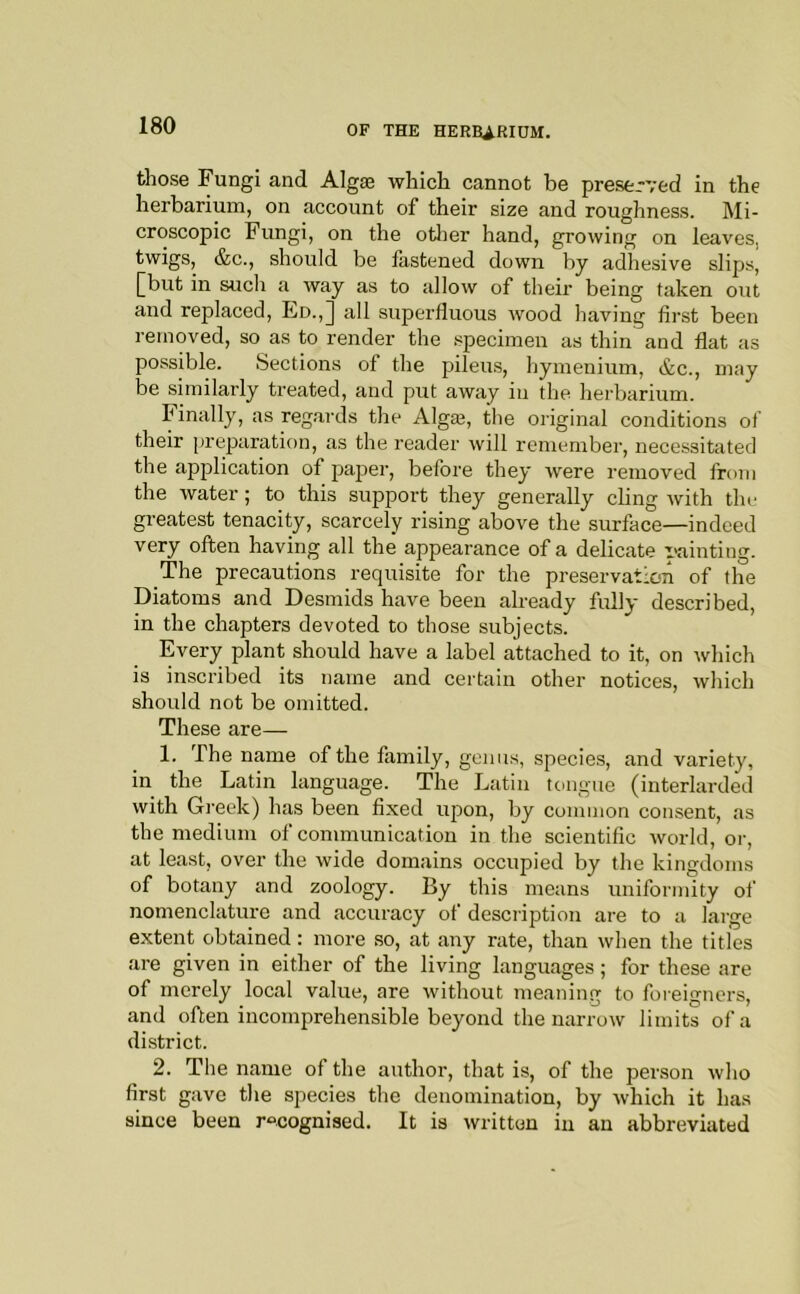 those Fungi and Algae which cannot be preserved in the herbarium, on account of their size and roughness. Mi- croscopic Fungi, on the otlier hand, growing on leaves, twigs, &c., should be lastened down by adhesive slips, ^but in such a way as to allow of tlieir being taken out and replaced, Ed.,] all superfluous wood having first been removed, so as to render the specimen as thin and flat as possible. Sections of the pileus, hymenium, &c., may be similarly treated, and put away in the herbarium. Finally, as regards the Algaj, the original conditions of their preparation, as the reader will remember, necessitated the application of paper, before they were removed from the water; to this support they generally cling with the greatest tenacity, scarcely rising above the surface—indeed very often having all the appearance of a delicate vainting. The precautions requisite for the preservation of the Diatoms and Desmids have been already fully described, in the chapters devoted to those subjects. Every plant should have a label attached to it, on which is inscribed its name and certain other notices, which should not be omitted. These are— 1. The name of the family, genus, species, and variety, in the Latin language. The Latin tongue (interlarded with Greek) has been fixed ujDon, by common consent, as the medium of communication in the scientific world, or, at least, over the wide domains occupied by the kingdoms of botany and zoology. By this means uniformity of nomenclature and accuracy of description are to a large extent obtained: more so, at any rate, than when the titles are given in either of the living languages; for these are of merely local value, are without meaning to foreigners, and often incomprehensible beyond the narrow limits of a district. 2. The name of the author, that is, of the person who first gave the species the denomination, by which it has since been recognised. It is written in an abbreviated