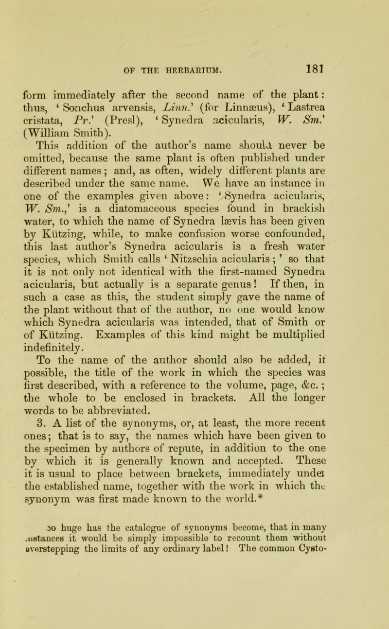 form immediately after the second name of the plant: thus, ‘ Sonchus ai-ven.sis, Linn.' (for Linnieus), ‘ Lastrea cristata, Pr.' (Presl), ‘ Synedra acicularis, W. Sm.' (William Smith). This addition of the author’s name should never be omitted, because the same plant is often published under different names ; and, as often, widely different plants are described under the same name. We have an instance in one of the examples given above: ‘ Synedra acicularis, W. Sm.,' is a diatomaceous species found in brackish water, to which the name of Synedra lasvis has been given by Kutzing, while, to make confusion worse confounded, this last author’s Synedra acicularis is a fresh water species, which Smith calls ‘ Nitzschia acicularis ; ’ so that it is not only not identical with the first-named Synedra acicularis, but actually is a separate genus 1 If then, in such a case as this, the student simply gave the name of the plant without that of the author, no one would know which Synedra acicularis was intended, that of Smith or of Kutzing. Examples of this kind might be multiplied indefinitely. To the name of the author should also be added, if possible, the title of the work in which the species was first described, with a reference to the volume, page, &c.; the whole to be enclosed in brackets. All the longer words to be abbreviated. 3. A list of the synonyms, or, at least, the more recent ones; that is to say, the names which have been given to the specimen by authors of repute, in addition to the one by which it is generally known and accepted. These it is usual to place between brackets, immediately undel the e.stablished name, together with the ivork in which thc synonym was first made known to the world.* 30 huge has the catalogue of .synon3Tns become, that in many .iiBtances it would be simply impossible to recount them without overstepping the limits of any ordinary label! The common Cysto-