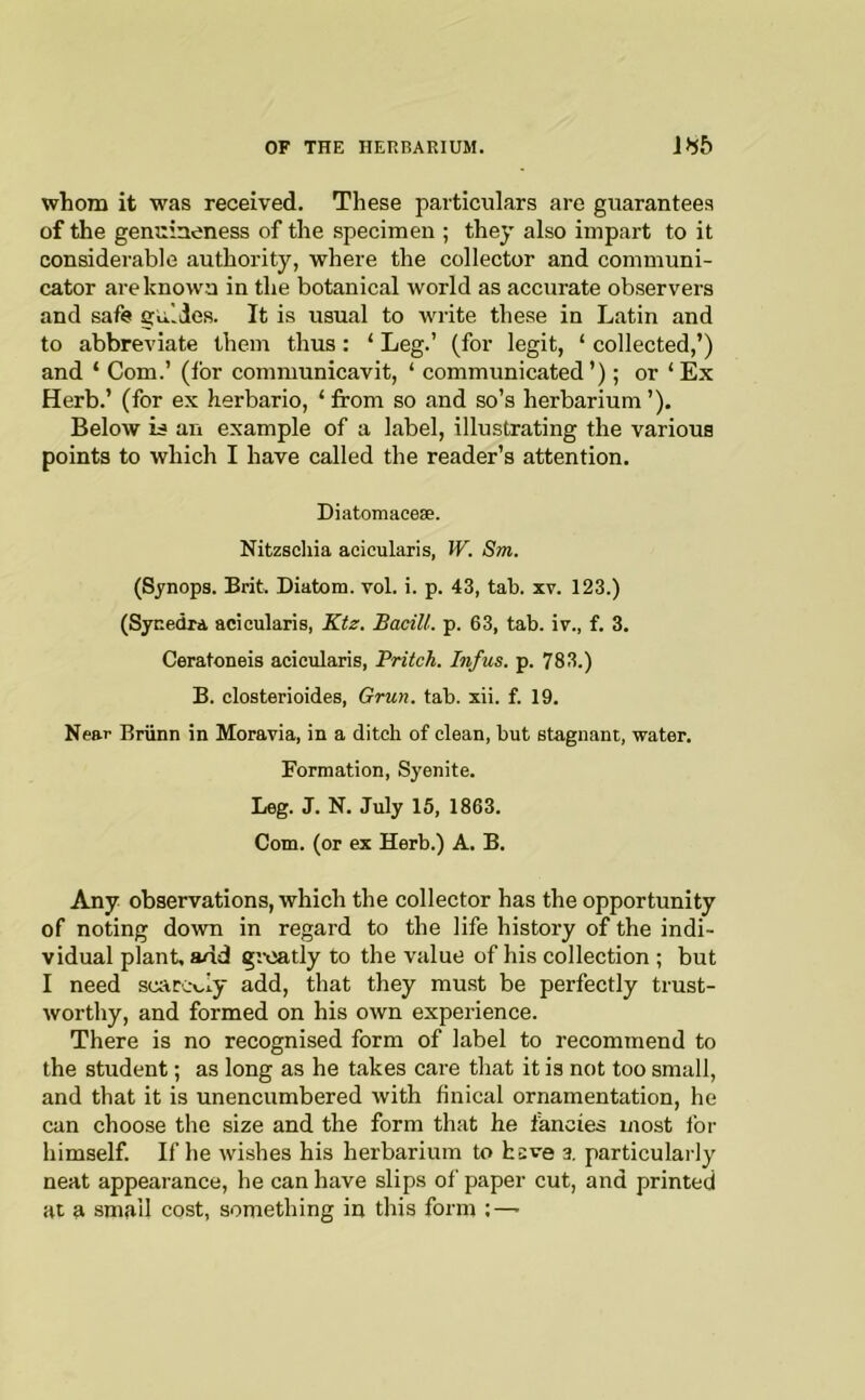 whom it was received. These particulars are guarantees of the genuineness of the specimen ; they also impart to it considerable authority, where the collector and communi- cator are known in the botanical world as accurate observers and safe guides. It is usual to write these in Latin and to abbreviate them thus: ‘ Leg.’ (for legit, ‘ collected,’) and ‘ Com.’ (for communicavit, ‘ communicated ’); or ‘ Ex Herb.’ (for ex herbario, ‘ from so and so’s herbarium ’). Below is an example of a label, illustrating the various points to which I have called the reader’s attention. Diatomacese. Nitzschia acicularis, JV. Sm. (Sj'nops. Brit. Diatom, vol. i. p. 43, tab. xv. 123.) (Synedra acicularis, Ktz. BaciU. p. 63, tab. iv., f. 3. Ceratoneis acicularis, Pritch. Infus. p. 783.) B. closterioides, Grun. tab. xii. f. 19. Near Briinn in Moravia, in a ditch of clean, but stagnant, water. Formation, Syenite. Leg. J. N. July 15, 1863. Com. (or ex Herb.) A. B. Any observations, which the collector has the opportunity of noting down in regard to the life history of the indi- vidual plant, add greatly to the value of his collection ; but I need scarcely add, that they mu.st be perfectly trust- worthy, and formed on his own experience. There is no recognised form of label to recommend to the student; as long as he takes care that it is not too small, and that it is unencumbered with finical ornamentation, he can choose the size and the form that he fancies most for himself. If he wishes his herbarium to keve 3. particularly neat appearance, he can have slips of paper cut, and printed at a small cost, something in this form :—■