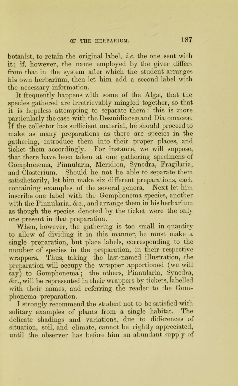 botanist, to retain the original label, i.e. the one sent with it; if, however, the name employed by the giver differs from that in the system after which the student arranges his own herbarium, then let him add a second label with the necessary information. It fi-equently happens Avith some of the Algre, that the species gathered are irretrievably mingled together, so that it is hopeless attempting to separate them : this is more particularly the case with the Desmidiaceaj and Diaiomacese. If the collector has sufficient material, he should proceed to make as many preparations as there are species in the gathering, introduce them into their proper places, and ticket them accordingly. For instance, we will suppose, that there have been taken at one gathering specimens of Gomphonema, Pinnularia, Meridion, Synedra, Fragilaria, and Closterium. Should he not be able to separate them satisfactorily, let him make six different preparations, each containing examples of the several genera. Next let him in.scribe one label with the Gomphonema species, another with the Pinnularia, &c., and arrange them in his herbarium as though the species denoted by the ticket were the oidy one present in that preparation. Wlien, however, the gathering is too small in quantity to allow of dividing it in this manner, he must make a single preparation, but place labels, corresponding to the number of species in the preparation, in their respective wrappers. Thus, taking the last-named illustration, the preparation will occupy the wrapper apportioned (we will say) to Gomphonema; the others, Pinnularia, Synedra, &c.,AviIl be represented in their wrappers by tickets, labelled with their names, and referring the reader to the Gom- phonema preparation. I strongly recommend the student not to bo satisfied with solitary examples of plants fi-om a single habitat. The delicate shadings and variations, due to differences of situation, soil, and climate, cannot be rightly appreciated, until the observer has before him an abundant -supply of