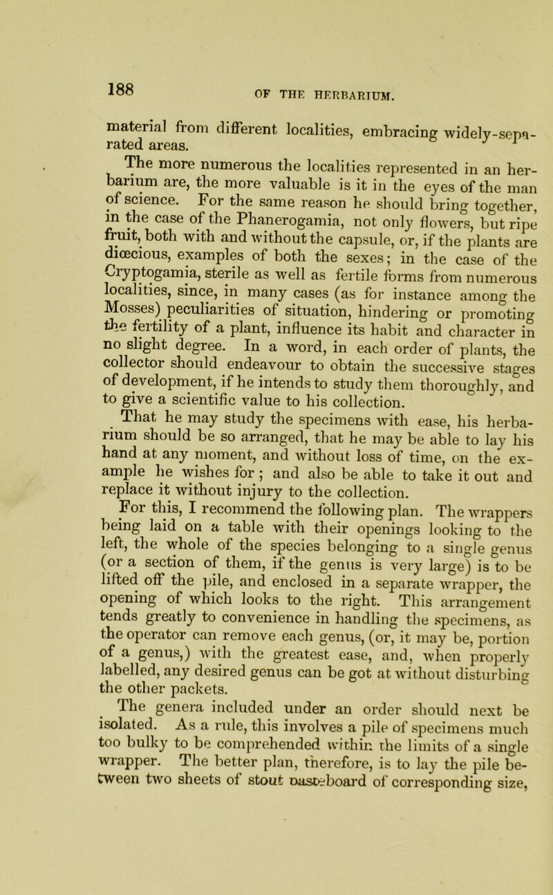 OF THE HERBARIUM. material from different localities, embracing widely-sepa- rated areas. ^ The more numerous the localities represented in an her- barium are, the more valuable is it in the eyes of the man of science. For the same reason he should bring together, in the case of the Phanerogamia, not only flowers, but ripe fruit, both with and without the capsule, or, if the plants are dioecious, examples of both the sexes; in the case of the v^ryptogamia, sterile as well as fertile forms from numerous localities, since, in many cases (as for instance among the Mosses) peculiarities of situation, hindering or promoting the fertility of a plant, influence its habit and character in no slight degree. In a word, in each order of plants, the collector should endeavour to obtain the succe.ssive stages of development, if he intends to study them thoroughly, and to give a scientific value to his collection. That he may study the specimens with ease, his herba- rium should be so arranged, that he may be able to lay his hand at any moment, and without loss of time, on the ex- amjile he wishes for ; and also be able to take it out and replace it without injury to the collection. For this, I recommend the following plan. The wrappers being laid on a table with their openings looking to the left, the whole of the species belonging to a single genus (or a section of them, if the genus is very large) is to be lifted off the pile, and enclosed in a separate wrapper, the opening of which looks to the right. This arrangement tends greatly to convenience in handling the specimens, as the operator can remove each genus, (or, it may be, portion of a genus,) with the greatest ease, and, when properly labelled, any desired genus can be got at without disturbing the other packets. The genera included under an order should next be isolated. As a rule, this involves a pile of specimens much too bulky to be comprehended within the limits of a single wrapper. The better plan, therefore, is to lay tlie pile be- tween two sheets of stout oasteboai'd of corresponding size.