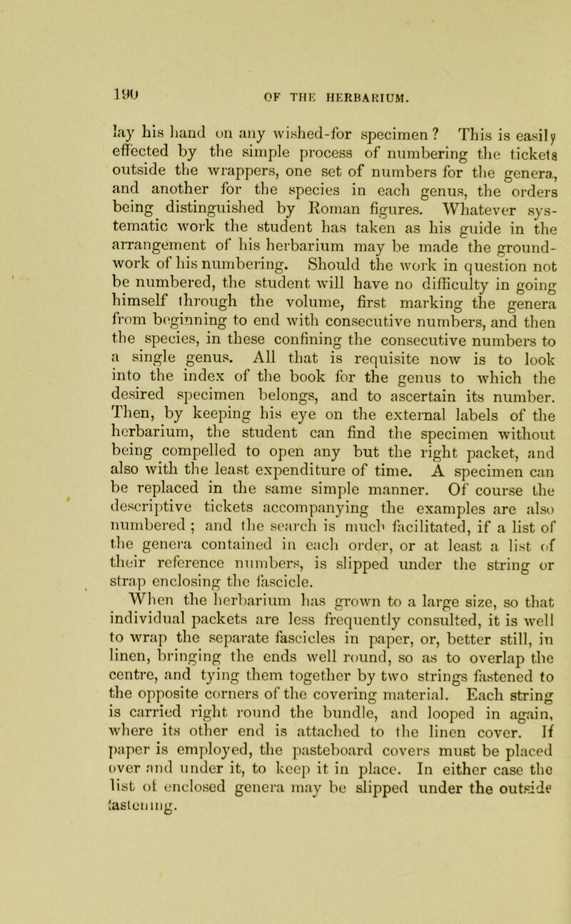 lay his iiand on any wished-for specimen ? This is easily effected by the simple process of numbering the tickets outside the wrappers, one set of numbers for the genera, and another for the species in each genus, the orders being distinguished by Roman figures. Whatever sys- tematic work the student has taken as his guide in the arrangement of his herbarium may be made the ground- work of his numbering. Should the work in question not be numbered, the student will have no difficulty in going himself through the volume, first marking the genera from beginning to end with consecutive numbers, and then the species, in these confining the consecutive numbers to a single genus. All that is requisite now is to look into the inde.x of the book for the genus to which the desired .specimen belongs, and to ascertain its number. Then, by keeping his eye on the external labels of the herbarium, the student can find the specimen without being compelled to open any but the right packet, and also with the least expenditure of time. A specimen can be replaced in the same simple manner. Of course the descriptive tickets accompanying the examples are also numbered ; and the search is much facilitated, if a list of the genera contained in each order, or at least a list of their reference numbers, is slipped under the string or strap enclosing the fascicle. When the lierbarium has grown to a large size, so that individual packets are less frequently consulted, it is well to wrap the separate fascicles in paper, or, better still, in linen, bringing the ends well round, so as to overlap the centre, and tying them together by two strings fastened to the opposite corners of the covering material. Each string is carried right round the bundle, and looped in again, where its other end is attached to the linen cover. If paper is employed, the pasteboard covers must be placed over and under it, to keep it in place. In either case the list ot enclosed genera may he slipped under the out.side ‘.asteiiuig.