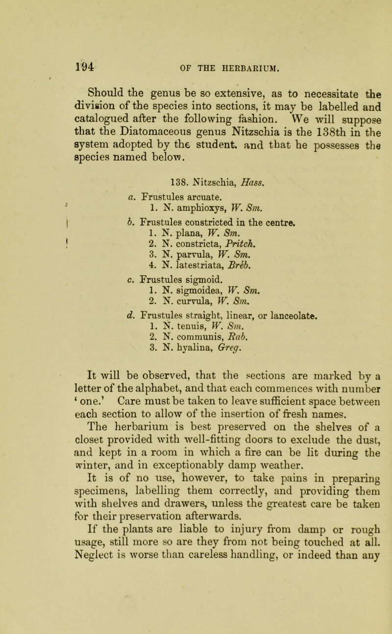 Should the genus be so extensive, as to necessitate the division of the species into sections, it may be labelled and catalogued after the following fashion. We will suppose that the Diatomaceous genus Nitzschia is the 138th in the system adopted by the student, and that he possesses the species named below. 138. Nitzschia, Hass. a. Frustules arcuate. 1. N. amphioxys, W. Sm. b. Frustules constricted in the centre. 1. N. plana, W. Sm. 2. N. constricta, Pritch. 3. N. parvula, W. Sm. 4. N. latestriata, Breb. c. Frustules sigmoid. 1. N. sigmoidea, W. Sm. 2. N. curvula, W. Sm. d. Frustules straight, linear, or lanceolate. 1. N. tenuis, W. Sm. 2. N. communis, Rab. 3. N. hyalina, Greg. It will be observed, that the sections are marked by a letter of the alphabet, and that each commences with number ‘ one.’ Care must be taken to leave sulBcient space between each section to allow of the insertion of fresh names. The herbarium is best preserved on the shelves of a closet provided with well-fitting doors to exclude the dust, and kept in a room in which a fire can be lit during the winter, and in exceptionably damp weather. It is of no use, however, to take pains in preparing specimens, labelling them correctly, and providing them with shelves and drawers, tmless the greatest care be taken for their preservation afterwards. If the plants are liable to injury fr-om damp or rough usage, still more so are they from not being touched at all. Neglect is worse than careless handling, or indeed than any