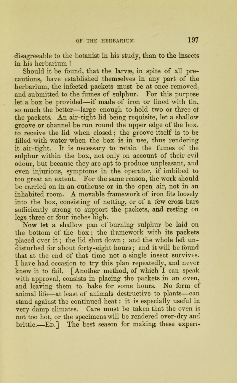 disagreeable to the botanist in his study, than to the insects in his herbarium ! Should it be found, that the larvs, in spite of all pre- cautions, have established themselves in any part of the herbarium, the infected packets must be at once removed, and submitted to the fumes of sulphur. For this purpose let a box be provided—if made of iron or lined with tin, so much the better—large enough to hold two or three of the packets. An air-tight lid being requisite, let a shallow groove or channel be run round the upper edge of the bo.x, to receive the lid when closed; the groove itself is to be filled with water when the box is in use, thus rendering it air-tight. It is necessary to retain the fumes of the sulphur within the box, not only on account of their evil odour, but because they are apt to produce unpleasant, and even injurious, symptoms in the operator, if imbibed to too great an extent. For the same reason, the work should be carried on in an outhouse or in the open air, not in an inhabited room. A movable framework of iron fits loosely into the box, consisting of netting, or of a few cross bars sufficiently strong to support the packets, and resting on legs three or four inches high. Now let a shallow pan of burning sidphur be laid on the bottom of the box; the framework with its packets placed over it; the lid shut down ; and the whole left un- disturbed for about forty-eight hours; and it will be found that at the end of that time not a single insect survives. I have had occasion to try this plan repeatedly, and never knew it to fail. [Another method, of which I can speak with approval, consists in placing the packets in an oven, and leaving them to bake for some hours. No form of animal life—at least of animals destructive to plants—can stand against the continued heat: it is especially useful in very damp climates. Care must be taken that the oven is not too hot, or the specimens will be rendered over-dry anc, brittle.—Ed.] The best season for making these expen-