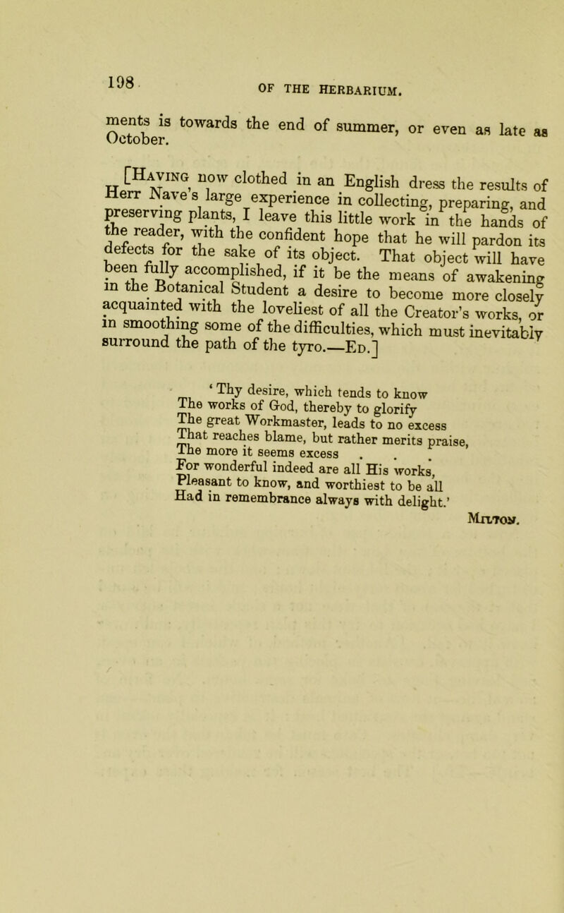 OF THE HERBARIUM. October summer, or even as late as [Having uow clothed in an English dress the results of Herr JMave s large experience in collecting, preparing, and preserving planB I leave this little work°n the haSs of the reader, with the confident hope that he will pardon its defects for the sake of its object. That object wiU have been folly accomplished, if it be the means of awakening m the Botanical Student a desire to become more closely acquainted with the lovehest of all the Creator’s works, or in smoothing some of the difficulties, which must inevitably surround the path of the tyro. Ed.] ‘ desire, which tends to know The works of God, thereby to glorify The great Workmaster, leads to no excess ihat reaches blame, but rather merits praise, the more it seems excess For wonderful indeed are all His works, Pleasant to know, and worthiest to be aU Had in remembrance always with delight.’ MlXTOif.