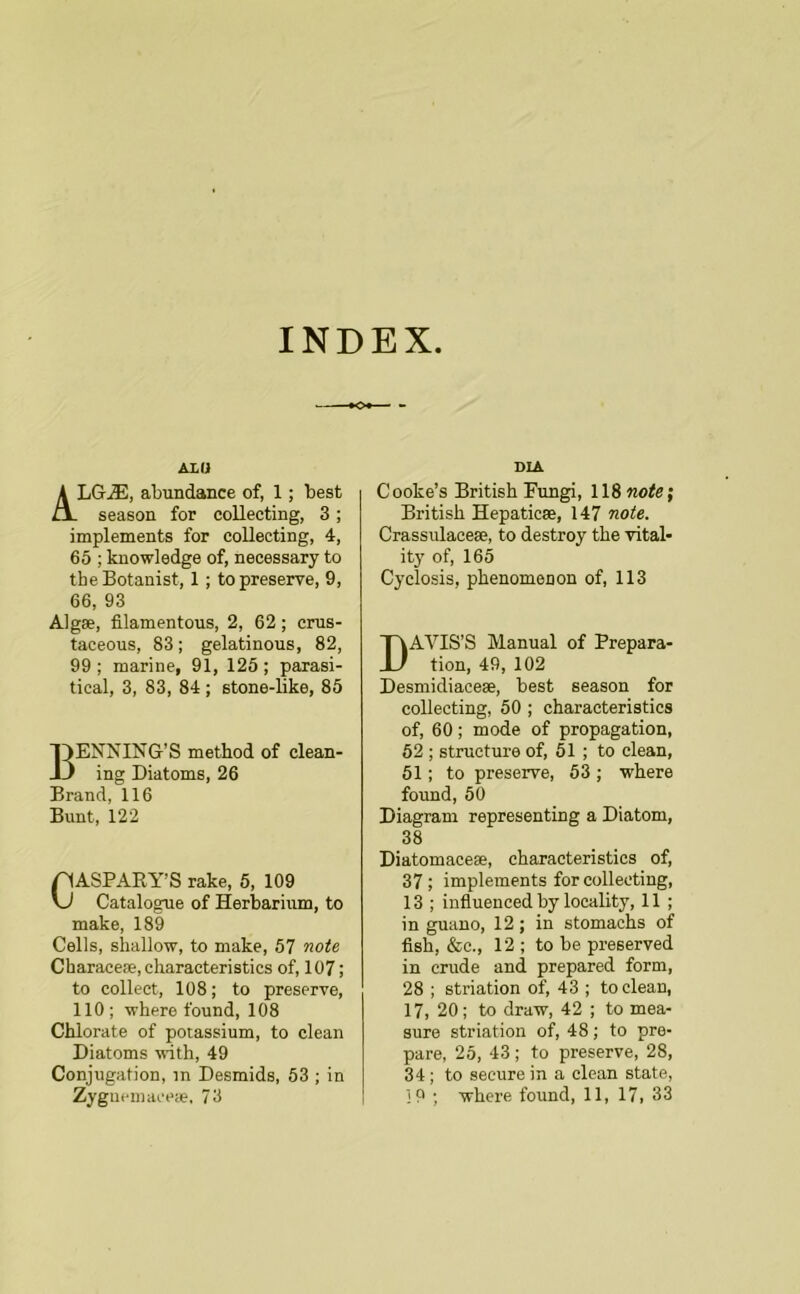 INDEX ALU LG^, abundance of, 1; best season for collecting, 3; implements for collecting, 4, 65 ; knowledge of, necessary to the Botanist, 1 ; to preserve, 9, 66, 93 Algse, filamentous, 2, 62; crus- taceous, 83; gelatinous, 82, 99 ; marine, 91, 125 ; parasi- tical, 3, 83, 84 ; stone-like, 85 BENNING’S method of clean- ing Diatoms, 26 Brand, 116 Bunt, 122 ASPARY’S rake, 5, 109 Catalogue of Herbarium, to make, 189 Cells, shallow, to make, 57 fioie CharaceiB, characteristics of, 107; to collect, 108; to preserve, 110; where found, 108 Chlorate of potassium, to clean Diatoms with, 49 Conjugation, m Desmids, 53 ; in DIA Cooke’s British Fungi, 118 no^e; British Hepaticse, 147 noi!e. Crassulacese, to destroy the vital- ity of, 165 Cyclosis, phenomenon of, 113 DAVIS’S Manual of Prepara- tion, 49, 102 Desmidiacese, best season for collecting, 50 ; characteristics of, 60; mode of propagation, 52 ; structure of, 51 ; to clean, 51; to preserve, 53 ; where found, 50 Diagram representing a Diatom, 38 Diatomaceae, characteristics of, 37 ; implements for collecting, 13 ; influenced by locality, 11 ; in guano, 12; in stomachs of fish, &c., 12 ; to be preserved in crude and prepared form, 28 ; striation of, 43 ; to clean, 17, 20; to draw, 42 ; to mea- sure striation of, 48; to pre- pare, 25, 43 ; to preserve, 28, 34; to secure in a clean state,