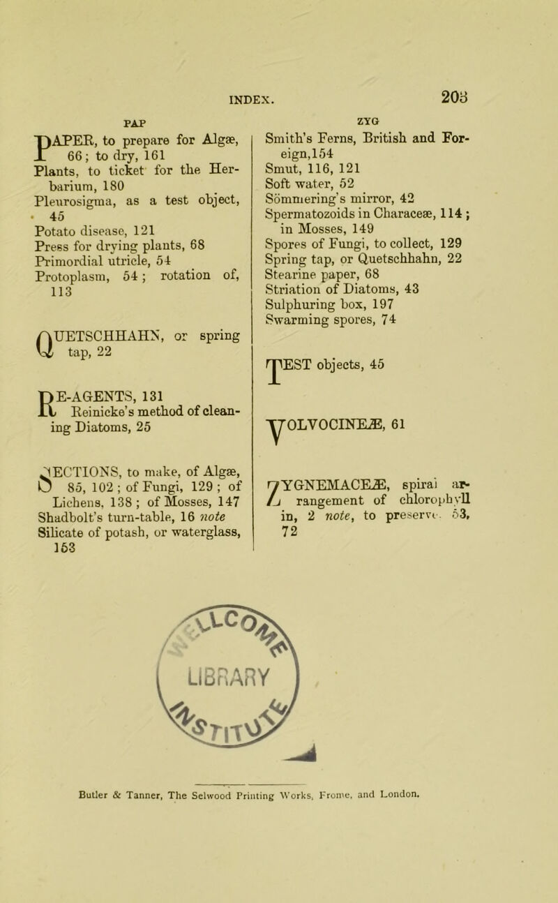 20B PAP PAPEK, to prepare for Algse, 66 ; to dry, 161 Plants, to ticket for tlie Her- barium, 180 Pleurosigma, as a test object, . 45 Potato disease, 121 Press for drying plants, 68 Primordial utricle, 54 Protoplasm, 54; rotation of, 113 QUETSCHHAHN, or spring tap, 22 Re-agents, i3i Eeinicke’s method of clean- ing Diatoms, 25 SECTIONS, to make, of Algse, U 85, 102; of Fungi, 129; of Lichens, 138; of Mosses, 147 Shadbolt’s turn-table, 16 note Sihcate of potash, or waterglass, 153 ZYG Smith’s Ferns, British and For- eign, 154 Smut, 116, 121 Soft water, 52 Sommering's mirror, 42 Spermatozoids in Characese, 114 ; in Mosses, 149 Spores of Fungi, to collect, 129 Spring tap, or Quetschhahn, 22 Stearine paper, 68 Striation of Diatoms, 43 Sulphuring box, 197 Swarming spores, 74 rjlEST objects, 45 'y'OLVOCINIL®, 61 yYGNEMACK®;, spiral ar- /j rangement of chlorophyll in, 2 note, to preserve. 63, 12, Butler & Tanner, The Selwood Printing Works, Frome. and London.