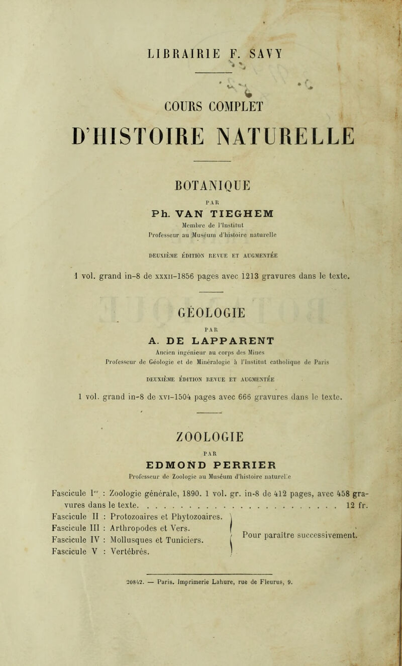 LIBRAIRIE F. SAVY COURS COMPLET D HISTOIRE NATURELLE BOTANIQUE PAR Ph. VAN TIEGHEM Membre de l’Institut Professeur au Muséum d’histoire naturelle DEUXIÈME ÉDITION REVUE ET AUGMENTEE 1 vol. grand in-8 de xxxn-1856 pages avec 1213 gravures dans le texte. GÉOLOGIE PAR A. DE LAPPARENT Ancien ingénieur au corps des Mines Professeur de Géologie et de Minéralogie à l’Institut catholique de Paris DEUXIÈME ÉDITION REVUE ET AUGMENTEE 1 vol. grand in-8 de xvi-1504 pages avec 666 gravures dans le texte. ZOOLOGIE PAR EDMOND PERRIER Professeur de Zoologie au Muséum d’histoire naturelle Fascicule Ier : Zoologie générale, 1890. 1 vol. gr. in-8 de 412 pages, avec 458 gra- vures dans le texte 12 fr. Fascicule II : Protozoaires et Pliytozoaires. \ Fascicule III : Arthropodes et Vers. f c, ■ , ,,, „ . _ . . / Pour paraître successivement. Fascicule IV : Mollusques et Tuniciers. i 1 Fascicule V : Vertébrés. 20842. — Paris. Imprimerie Lahure, rue de Fleurus, 9.