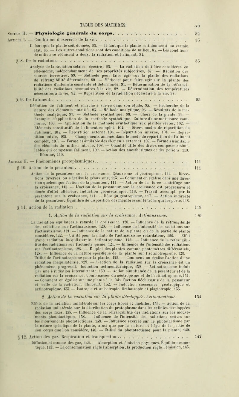 vu Section II. — Physiologie générale «lu corps 82 Article I. — Conditions d’exercice de la vie 87, Il faut que la plante soit donnée, 83. — Il faut que la plante soit donnée à un certain état, 85. — Les autres conditions sont des conditions de milieu, 8i. — Les conditions de milieu se réduisent à deux: la radiation et l’aliment, Si. § 8. De la radiation 85 Analyse de la radiation solaire. Spectre, 85. — La radiation doit être considérée en elle-même, indépendamment de ses propriétés subjectives, 87. — Radiation des sources terrestres. 89. — Méthode pour faire agir sur la plante des radiations de réfrangibilité déterminée. 89. — Méthode pour faire agir sur la plante des radiations d’intensité constante et déterminée, 91. — Détermination de la réfrangi- bilité des radiations nécessaires à la vie, 92. — Détermination des températures nécessaires à la vie, 92. — Répartition de la radiation nécessaire à la vie, 91. § 9. Do l'aliment 95 Définition de 1 aliment et marche à suivre dans son étude, 93. — Recherche de la nature des éléments nutritifs, 93. — Méthode analytique, 95. — Résultats de la mé- thode analytique, 97. — Méthode synthétique, 98. — Choix de la plante, 99. — Exemple d’application de la méthode synthétique. Culture d'une moisissure com- mune, 100. — Application de la méthode synthétique aux plantes vertes, 102. — Éléments constitutifs de l’aliment complet, lüi. — Divers modes de répartition de l'aliment, 104. — Répartition externe, 101. — Répartition interne, 104. — Répar- tition mixte, 105. — Changements amenés dans le mode de répartition de l’aliment complet, 107. — Forme assimilable des éléments externes, 107. — Forme assimilable des cléments du milieu interne, 108. — Quantité utile des divers composés assimi- lables qui composent l'aliment, 109. — Action des anesthésiques et des poisons, 110. — Résumé, 110. Article II. — Phénomènes protoplasmiques 111 § 10. Action delà pesanteur 111 Action de la pesanteur sur la croissance. Géauxisme et géotropisme, 111. — Direc- tions diverses où s'égalise le géauxisme, 115. —Comment on égalise dans une direc- tion quelconque l'action de la pesanteur, 111. — Action de la force centrifuge sur la croissance, 113. — L'action de la pesanteur sur la croissance est progressive et douée d’effet ultérieur. Induction géomécanique, 116. — Travail accompli par la pesanteur sur la croissance, 111. — Rôle du géotropisme, 117. — Action indirecte de la pesanteur. Équilibre de disposition des membres sur le tronc qui les porte. 118. | II. Action de la radiation 119 1. Action de la radiation sur la croissance. Actinauxisme. 110 La radiation équilatérale retarde la croissance, 120. — Influence de la réfrangibilité des radiations sur l'actinauxisme, 120. — Influence de l'intensité des radiations sur l'actinauxisme, 121. — Influence de la nature de la plante ou de la partie de plante considérée, 122. — Utilité pour la plante de l’actinauxisme retardateur, 122. — Effet d’une radiation inéquilatérale. Aetinotropisme, 122. — Influence de la réfrangibi- lité des radiations sur l’actinotrnpisme, 121. — Influence de l’intensité des radiations sur l’actinotropisme, 126. — E mploi des plantes comme photomètres différentiels, 128. — Influence de la nature spécifique de la plante sur l actinotropisme, 128. — Utilité de l actinotropisme pour lu plante, 129. — Comment on égalise l’action d'une radiation inéquilatérale, 129. — L’action de la radiation sur la croissance est un phénomène progressif. Induction actinomécanique, 150 — Aetinotropisme induit par une irradiation intermittente, 150. — Action simultanée de la pesanteur et de la radiation sur la croissance. Combinaison du géotropisme et de l’actinotropisme, 151. — Comment on égalise sur une plante à la fois l’action fléchissante de la pesanteur et celle de la radiation. Clinostat, 152. — Induction successive, géotropique et actinotropique, 133.— Isotropie et anisotropie. Orthotropie et plagiotropie, 133. ‘2. Action de la radiation sur la plante développée. Actinotactisme. 134 Effets de la radiation unilatérale sur les corps libres et mobiles, 135. — Action de la radiation unilatérale sur la distribution du protoplasme dans les cellules développées des corps fixes, 155. — Influence de la réfrangibilité des radiations sur les mouve- ments phototactiques, 138. — Influence de l’intensité des radiations actives sur les mouvements phototactiques, 138. — Influence exercée sur le photoiactisme par la nature spécifique de la plante, ainsi que par la nature et l’âge de la partie de son corps que l'on considère, 140. — Utilité du phototactisme pour la plante, 140. g 12. Action des gaz. Respiration et transpiration 142 Diffusion et osmose des gaz, 142. — Absorption et émission physiques. Équilibre osmo- tique, 142. — La consommation règle l’absorption ; la production règle l'émission, 143.