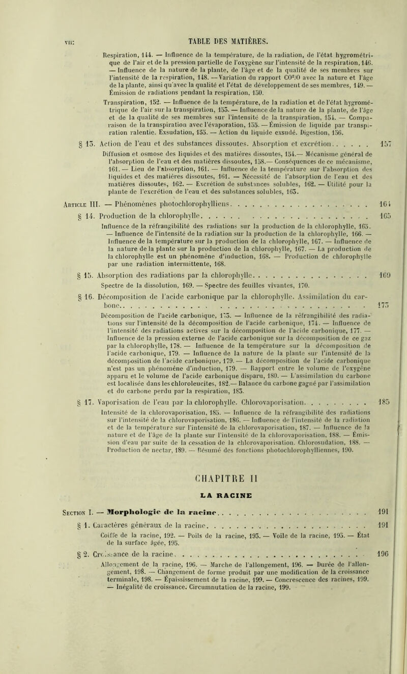 vu: Respiration, 144. — Influence de la température, de la radiation, de l’état hygrométri- que de l'air et de la pression partielle de l’oxygène sur l’intensité de la respiration, 14G. — Influence de la nature de la plante, de l’âge et de la qualité de ses membres sur l’intensité de la respiration, 148. —Variation du rapport C02/0 avec la nature et Page de la plante, ainsi qu’avec la qualité et l’état de développement de ses membres, 149. — Émission de radiations pendant la respiration, 150. Transpiration, 152. — Influence de la température, de la radiation et de l’état hygromé- trique de l’air sur la transpiration, 155. — Influence de la nature de la plante, de l’âge et de la qualité de ses membres sur l’intensité de la transpiration, 151. — Compa- raison de la transpiration avec l’évaporation, 155.—Émission de liquide par transpi- ration ralentie. Exsudation, 155. — Action du liquide exsudé. Digestion, 156. § 13. Action de l’eau et des substances dissoutes. Absorption et excrétion 137 Diffusion et osmose des liquides et des matières dissoutes, 154.— Mécanisme général de l’absorption de l’eau et des matières dissoutes, 15S.— Conséquences de ce mécanisme, 161.— Lieu de l’absorption, 161. — Influence de la température sur l’absorption des liquides et des matières dissoutes, 161. — Nécessité de l’absorption de l’eau et des matières dissoutes, 162. — Excrétion de substances solubles, 162. — Utilité pour la plante de l’excrétion de l’eau et des substances solubles, 163. Article III. — Phénomènes photochlorophylliens ICI § 14. Production de la chlorophylle 1G5 Influence de la réfrangibilité des radiations sur la production de la chlorophylle, 165. — Influence de l’intensité de la radiation sur la production de la chlorophylle, 166. — Influence de la température sur la production de la chlorophylle, 167. — Influence de la nature de la plante sur la production de la chlorophylle, 167. — La production de la chlorophylle est un phénomène d’induction, 168. — Production de chlorophylle par une radiation intermittente, 168. § 15. Absorption des radiations par la chlorophylle IGD Spectre de la dissolution, 169. — Spectre des feuilles vivantes, 170. g 16. Décomposition de l’acide carbonique par la chlorophylle. Assimilation du car- bone 175 Décomposition de l’acide carbonique, 173. — Influence de la réfrangibilité des radia- tions sur l’intensité de la décomposition de l’acide carbonique, 174. — Influence de l’intensité des radiations actives sur la décomposition de l’acide carbonique, 177. — Influence de la pression externe de l’acide carbonique sur la décomposition de ce gaz par la chlorophylle, 178. — Influence de la température sur la décomposition île l’acide carbonique, 179. — Influence de la nature de la plante sur l’intensité de la décomposition de l’acide carbonique, 179.— La décomposition de l’acide carbonique n’est pas un phénomène d’induction, 179. — Rapport entre le volume de l’oxygène apparu et le volume de l’acide carbonique disparu, 180. — L’assimilation du carbone est localisée dans leschloroleucites, 182.— Balance du carbone gagné par l’assimilation et du carbone perdu par la respiration, 185. § 17. Vaporisation de l’eau par la chlorophylle. Chlorovaporisation 185 Intensité de la chlorovaporisation, 185. — Influence de la réfrangibilité des radiations sur l’intensité de la chlorovaporisation, 18G. — Influence de l’intensité de la radiation et de la température sur l’intensité de la chlorovaporisation, 187. — Influence de la nature et de l’âge de la plante sur l'intensité de la chlorovaporisation. 188. — Émis- sion d’eau par suite de la cessation de la chlorovaporisation. Chlorosudation, 188. — l’roduction de nectar, 189. — Résumé des fonctions photochlorophylliennes, 190. CHAPITRE II LA RACINE Section I. — Morphologie de la racine .... 191 § 1. Caractères généraux de la racine 191 Coiffe de la racine, 192. — Poils de la racine, 193. — Voile de la racine, 195. — État de la surface âgée, 195. §2. Croissance de la racine 190 Allongement de la racine, 196. — Marche de l’allongement, 196. — Durée de l’allon- gement, 198. — Changement de forme produit par une modification de la croissance terminale, 198. — Épaississement de la racine, 199. — Concrescence des racines, 199. — Inégalité de croissance. Circumnutation de la racine, 199.