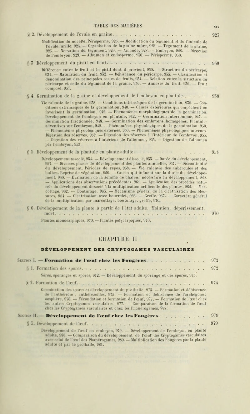 XIX § 2. Développement de l'ovule en graine 92’, Modification du nucelte. Péiispermp, 923. — Modification du tégument et du funicule de l'ovule. Avilie, 924. — Organisation de la graine mûre, 925. — Tégument de la graine, 925. — Nervation du tégument, 926. — Amande, 928. — Embryon, 928. — Direction de l’embryon, 929. — Albumen et endosporme, 930. — Périsperme, 930. §3. Développement du pistil en fruit 930 Différence entre le fruit et le pistil dont il provient, 930. — Structure du péricarpe, 931. — Maturation du fruit, 932. — Déhiscence du péricarpe, 933. — Classification et dénomination des principales sortes de fruits, 934. — Relation entre la structure du péricarpe et celle du tégument de la graine. 936. — Annexes du fruit, 936. — Fruit composé, 937. g 4. Germination de la graine et développement de l’embryon en plantule 958 Vie ralentie de la graine, 938. — Conditions intrinsèques de la germination, 93S. — Con- ditions extrinsèques de la germination, 940. — Causes extérieures qui empêchent ou favorisent la germination, 9i2. — Phénomènes morphologiques de la germination. Développement de l’embryon en plantule, 942. — Germination interrompue, 947. — Germination fractionnée, 948. — Germination des embryons homogènes. Planlulcs adventives sur l’embryon, 949. — Phénomènes physiologiques de la germination, 930. — Phénomènes physiologiques externes. 950. — Phénomènes physiologiques internes. Digestion des réserves. 952. — Digestion des réserves à l’intérieur de l’embryon, 953. — Digestion des réserves à l’intérieur de l’albumen, 933. — Digestion de l’albumen par l’embryon, 953. •S à. Développement de la plantule en plante adulte 954 Développement associé, 954. — Développement dissocié, 955. — Durée du développement, 957. — Diverses phases du développement des plantes annuelles, 957. — Discontinuité du développement. Périodes de repos, 958. — Vie ralentie des tubercules et des bulbes. Reprise de végétation, 960. — Causes qui influent sur la durée du développe- ment. 960. — Évaluation de la somme de chaleur nécessaire au développement, 960. — Applications des observations précédentes, 961. — Application des procédés natu- rels du développement dissocié à la multiplication artificielle des plantes, 962. — Mar- cottage. 962. — Bouturage, 963. — Mécanisme général de la cicatrisation des bles- sures, 961. — Cicatrisation avec bourrelet, 966. — Greffe, 967. — Caractère général de la multiplication par marcottage, bouturage, greffe, 970. >5 G. Développement de la plante à partir de l’état adulte. Maintien, dépérissement, mort 970 Plantes monocarpiques, 970. — Plantes polycarpiqucs, 970. CHAPITRE II DÉVELOPPEMENT DES CRYPTOGAMES VASCULAIRES Section I. — Forma (ion «le l'œuf clic* les Fougères 972 •s 1. Formation des spores 972 Sures, sporanges et spores, 972. — Développement du sporange et des spores, 973. § 2. Formation de l'œuf 974 Germination des spores et développement du prothalle, 975. — Formation et déhiscence de l'antnéridie : anthérozoïdes, 975. — Formation et déhiscence de l'archégone : oosphère, 976. — Fécondation et formation de l’œuf, 977. — Formation de l’œuf chez les autres Cryptogames vasculaires, 977. — Comparaison de la formation de l'œuf chez les Cryptogames vasculaires et chez les Phanérogames, 978- .Section 11. — Développement «le l'œuf elle* les Fougères 979 §ô. Développement de l'œuf 979 Développement de l'œuf en embryon, 979. — Développement de l’embryon en plante adulte, 98û. — Comparaison du développement de l’œuf des Cryptogames vasculaires avec celui de l'œuf des Phanérogames, 98U. — Multiplication des Fougères par la plante adulte et par te prothalle, 981.