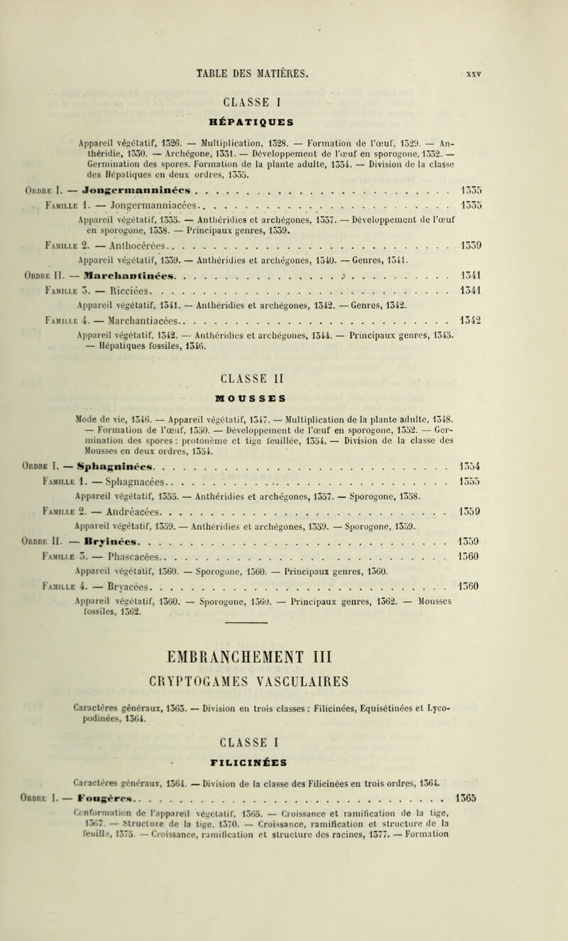 CLASSE I HÉPATIQUES Appareil végétatif, 1326. — Multiplication, 1328. — Formation de l'œuf, 1529. — An- théridie, 1330. — Archégone, 1331.— Développement de l'œuf en sporogone, 1332.— Germination des spores. Formation de la plante adulte, 1334. — Division de la classe des Hépatiques en deux ordres, 1355. Ordre I. — Jongrrinanninécs 1335 Famille 1. — Jongermanniacées 1335 Appareil végétatif, 1335. — Antliéridies et archégones, 1337. — Développement de l’œuf en sporogone, 1538. — Principaux genres, 1539. Famille 2. —Anthocérèes 1339 Appareil végétatif, 1339. — Antliéridies et arcliégones, 1540. — Genres, 1341. Ordre II. — Marclianiinées .* 1541 Famille 5. — Hicciées 1341 Appareil végétatif, 1541. — Antliéridies et archégones, 1342. — Genres, 1342. Famille 4. — Marcliantiacées 1342 Appareil végétatif, 1312. — Antliéridies et arcliégones, 1544. — Principaux genres, 1345. — Hépatiques fossiles, 1546. CLASSE II MOUSSES Mode de vie, 1346. — Appareil végétatif, 1347. — Multiplication de la plante adulte, 1348. — Formation de l’œuf, 1550. — Développement de l’œuf en sporogone, 1352. — Ger- mination des spores : protonème et tige fouillée, 1354. — Division de la classe des Mousses en deux ordres, 1354. Ordre I. — Spha^ninécs Famille 1. —Spliagnacées Appareil végétatif, 1355. — Antliéridies et archégones, 1557. — Sporogone, 1358. Famille 2. — Andrcacées Appareil végétatif, 1359. — Anlhéridies et archégones, 1359. — Sporogone, 1359. Ordre II. — Itrvinées Famille 3. — Phascacées Appareil végétatif, 1360. — Sporogone, 1560. — Principaux genres, 1300. Famille 4. — Bryacées Appareil végétatif, 1300. — Sporogone, 1560. — Principaux genres, 1562. — Mousses fossiles, 1362. 1354 1555 1359 1359 1360 1360 EMBRANCHEMENT III CRYPTOGAMES VASCULAIRES Caractères généraux, 1365. — Division en trois classes : Filicinées, Equisétinées et Lyco- podinées, 1364. CLASSE I FILICINÉES Caractères généraux, 1361. — Division de la classe des Filicinées en trois ordres, 1364. Ordre I. — Fougèrr* 1365 6. nformation de l'appareil végétatif, 1365. — Croissance et ramification de la tige, 1307 — Mructnre de la tige. 1370. — Croissance, ramification et structure de la feuille, 1375. — Croissance, ramification et structure des racines, 1577. — Formation