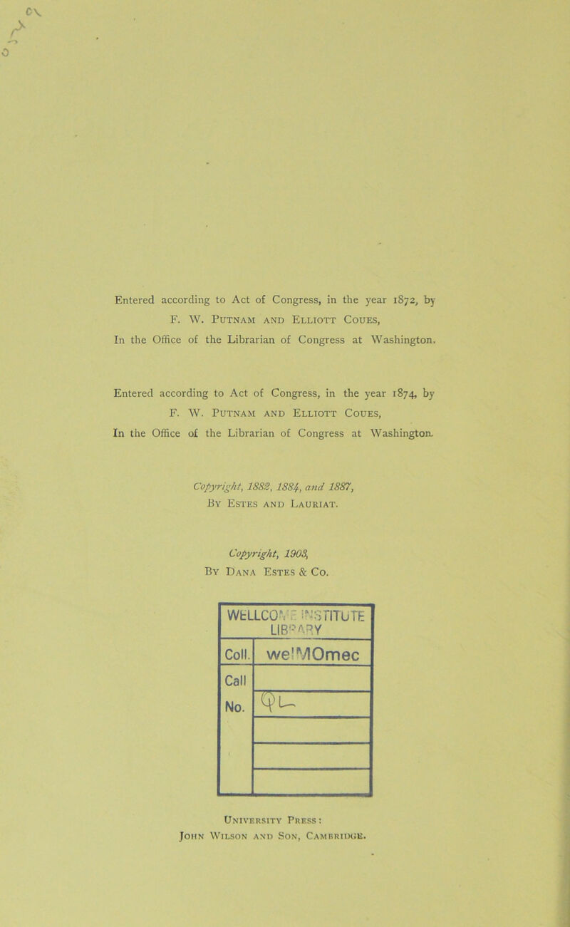 Entered according to Act of Congress, in the year 1872, by F. W. Putnam and Elliott Coues, In the Office of the Librarian of Congress at Washington, Entered according to Act of Congress, in the year 1874, by F. W. Putnam and Elliott Coues, In the Office of the Librarian of Congress at Washington. Copyright, 1882, 1884, and 1887, By Estes and Lauriat. Copyright, 1903, By Dana Estes & Co. WtLLCO*. ' INSTITUTE LIBRARY Coll. we^yiOmec Call No. Tfu University Press: John Wilson and Son, Cambridge.