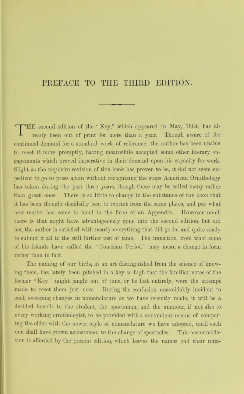 HE second edition of the “ Key,” which appeared in May, 1884, has al- ready been out of print for more than a year. Though aware of the continued demand for a standard work of reference, the author has been unable to meet it more promptly, having meanwhile accepted some other literary en- gagements which proved imperative in their demand upon his capacity for work. Slight as the requisite revision of this book has proven to be, it did not seem ex- pedient to go to press again without recognizing the steps American Ornithology has taken during the past three years, though these may be called many rather than great ones. There is so little to change in the substance of the book that it has been thought decidedly best to reprint from the same plates, and put what new matter has come to hand in the form of an Appendix. However much there is that might have advantageously gone into the second edition, but did not, the author is satisfied with nearly everything that did go in, and quite ready to submit it all to the still further test of time. The transition from what some of his friends have called the “ Couesian Period ” may mean a change in form rather than in fact. The naming of our birds, as an art distinguished from the science of know- ing them, has lately been pitched in a key so high that the familiar notes of the former “ Key ” might jangle out of tune, or be lost entirely, were the attempt made to reset them just now. During the confusion unavoidably incident to such sweeping changes in nomenclature as we have recently made, it will be a decided benefit to the student, the sportsman, and the amateur, if not also to every working ornithologist, to be provided with a convenient means of compar- ing the older with the newer style of nomenclature we have adopted, until each one shall have grown accustomed to the change of spectacles. This accommoda- tion is afforded by the present edition, which leaves the names and their num-