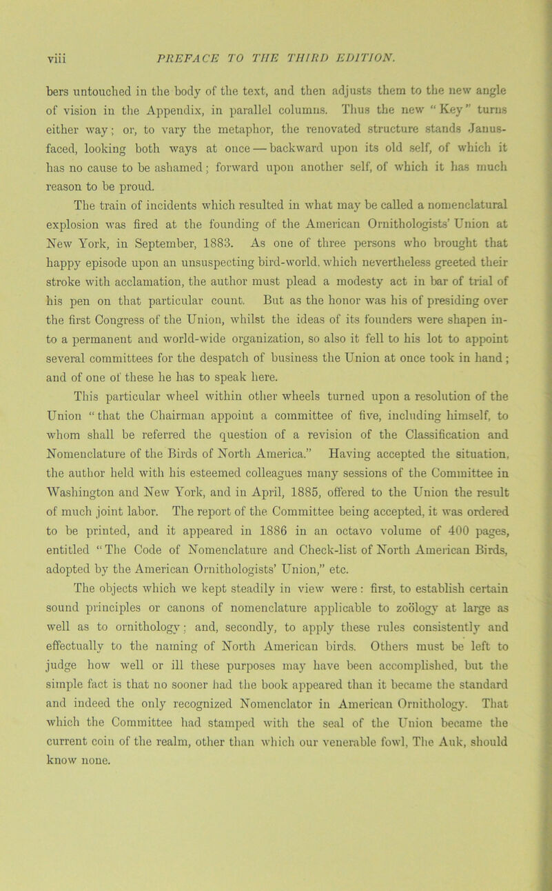 bers untouched in the body of the text, and then adjusts them to the new angle of vision in the Appendix, in parallel columns. Thus the new “ Key ” turns either way; or, to vary the metaphor, the renovated structure stands Janus- faced, looking both ways at once — backward upon its old self, of which it has no cause to be ashamed; forward upon another self, of which it has much reason to be proud. The train of incidents which resulted in what may be called a nomenclatural explosion was fired at the founding of the American Ornithologists’ Union at New York, in September, 1883. As one of three persons who brought that happy episode upon an unsuspecting bird-world, which nevertheless greeted their stroke with acclamation, the author must plead a modesty act in bar of trial of his pen on that particular count. But as the honor was his of presiding over the first Congress of the Union, whilst the ideas of its founders were shapen in- to a permanent and world-wide organization, so also it fell to his lot to appoint several committees for the despatch of business the Union at once took in hand; and of one of these he has to speak here. This particular wheel within other wheels turned upon a resolution of the Union “ that the Chairman appoint a committee of five, including himself, to whom shall be referred the question of a revision of the Classification and Nomenclature of the Birds of North America.” Having accepted the situation, the author held with his esteemed colleagues many sessions of the Committee in Washington and New York, and in April, 1885, offered to the Union the result of much joint labor. The report of the Committee being accepted, it was ordered to be printed, and it appeared in 1886 in an octavo volume of 400 pages, entitled “The Code of Nomenclature and Check-list of North American Birds, adopted by the American Ornithologists’ Union,” etc. The objects which we kept steadily in view were: first, to establish certain sound principles or canons of nomenclature applicable to zoology at large as well as to ornithology; and, secondly, to apply these rules consistent!)' and effectually to the naming of North American birds. Others must be left to judge how well or ill these purposes may have been accomplished, but the simple fact is that no sooner had the book appeared than it became the standard and indeed the only recognized Nomenclator in American Ornithology. That which the Committee had stamped with the seal of the Union became the current coin of the realm, other than which our venerable fowl, The Auk, should know none.