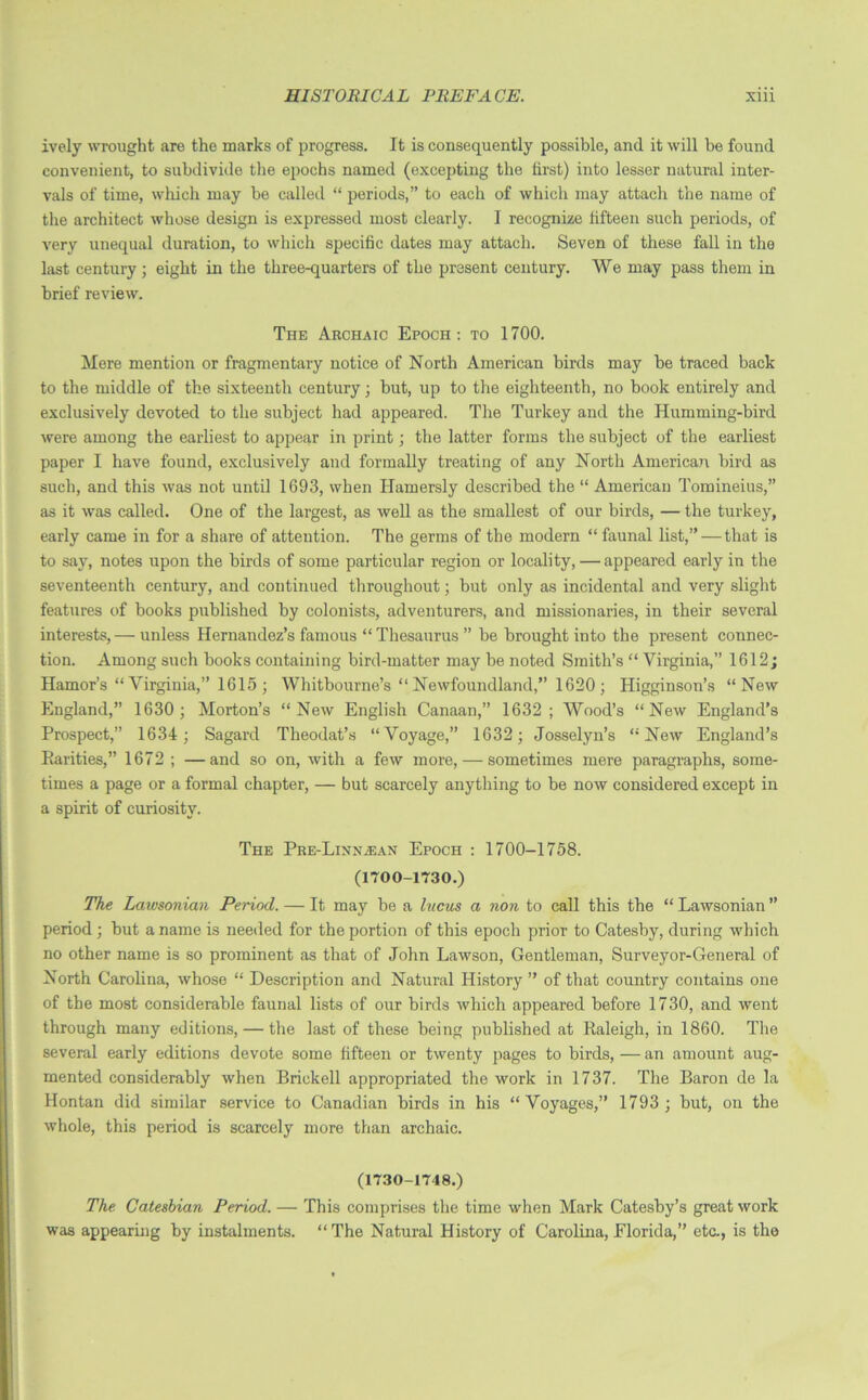 ively wrought are the marks of progress. It is consequently possible, and it will be found convenient, to subdivide the epochs named (excepting the first) into lesser natural inter- vals of time, which may be called “ periods,” to each of which may attach the name of the architect whose design is expressed most clearly. I recognize fifteen such periods, of very unequal duration, to which specific dates may attach. Seven of these fall in the last century; eight in the three-quarters of the present century. We may pass them in brief review. The Archaic Epoch: to 1700. Mere mention or fragmentary notice of North American birds may he traced back to the middle of the sixteenth century; but, up to the eighteenth, no hook entirely and exclusively devoted to the subject had appeared. The Turkey and the Humming-bird were among the earliest to appear in print; the latter forms the subject of the earliest paper I have found, exclusively and formally treating of any North American bird as such, and this was not until 1693, when Ilamersly described the “ American Tomineius,” as it was called. One of the largest, as well as the smallest of our birds, — the turkey, early came in for a share of attention. The germs of the modern “ faunal list,”—that is to say, notes upon the birds of some particular region or locality, — appeared early in the seventeenth century, and continued throughout; but only as incidental and very slight features of hooks published by colonists, adventurers, and missionaries, in their several interests, — unless Hernandez’s famous “ Thesaurus ” he brought into the present connec- tion. Among such hooks containing bird-matter may be noted Smith’s “ Virginia,” 1612; Hamor’s “Virginia,” 1615 ; Whitbourne’s “ Newfoundland,” 1620 ; Higginson’s “New England,” 1630; Morton’s “New English Canaan,” 1632; Wood’s “New England’s Prospect,” 1634 ; Sagard Theodat’s “Voyage,” 1632; Josselyn’s “New England’s Parities,” 1672 ; —and so on, with a few more, — sometimes mere paragraphs, some- times a page or a formal chapter, — but scarcely anything to be now considered except in a spirit of curiosity. The PRE-LiNNiEAN Epoch : 1700-1758. (1700-1730.) The Lawsonian Period. — It may be a htcus a non to call this the “ Lawsonian ” period; hut a name is needed for the portion of this epoch prior to Catesby, during which no other name is so prominent as that of John Lawson, Gentleman, Surveyor-General of North Carolina, whose “ Description and Natural History ” of that country contains one of the most considerable faunal lists of our birds which appeared before 1730, and went through many editions, — the last of these being published at Raleigh, in 1860. The several early editions devote some fifteen or twenty pages to birds, — an amount aug- mented considerably when Brickell appropriated the work in 1737. The Baron de la Hontan did similar service to Canadian birds in his “Voyages,” 1793 ; but, on the whole, this period is scarcely more than archaic. (1730-1748.) The Catesbian Period. — This comprises the time when Mark Catesby’s great work was appearing by instalments. “The Natural History of Carolina, Florida,” etc., is the