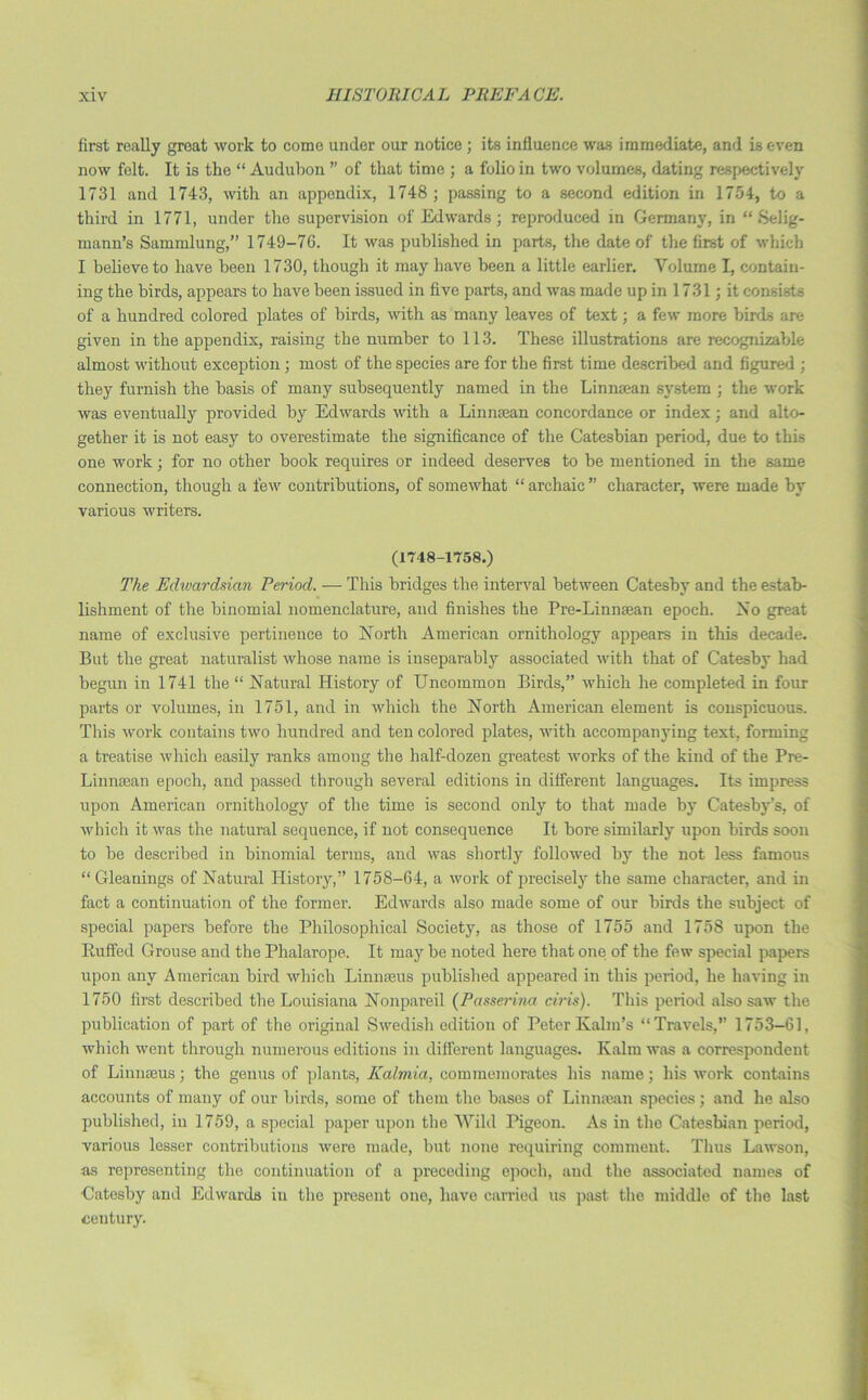 first really great work to come under our notice ; its influence was immediate, and is even now felt. It is the “ Audubon ” of that time ; a folio in two volumes, dating respectively 1731 and 1743, with an appendix, 1748; passing to a second edition in 1754, to a third in 1771, under the supervision of Edwards; reproduced in Germany, in “ Selig- mann’s Sammlung,” 1749-76. It was published in parts, the date of the first of which I believe to have been 1730, though it may have been a little earlier. Volume I, contain- ing the birds, appears to have been issued in five parts, and was made up in 1731; it consists of a hundred colored plates of birds, with as many leaves of text; a few more birds are given in the appendix, raising the number to 113. These illustrations are recognizable almost without exception ; most of the species are for the first time described and figured ; they furnish the basis of many subsequently named in the Linmean system ; the work was eventually provided by Edwards with a Linmean concordance or index; and alto- gether it is not easy to overestimate the significance of the Catesbian period, due to this one work; for no other book requires or indeed deserves to be mentioned in the same connection, though a few contributions, of somewhat “ archaic ” character, were made by various writers. (1748-1758.) The Edivarchian Period. — This bridges the interval between Catesby and the estab- lishment of the binomial nomenclature, and finishes the Pre-Linnaean epoch. No great name of exclusive pertinence to Xorth American ornithology appears in this decade. But the great naturalist whose name is inseparably associated with that of Catesby had begun in 1741 the “ Natural History of Uncommon Birds,” which he completed in four parts or volumes, in 1751, and in which the Xorth American element is conspicuous. This work contains two hundred and ten colored plates, with accompanying text, forming a treatise which easily ranks among the half-dozen greatest works of the kiud of the Pre- Linnsean epoch, and passed through several editions in different languages. Its impress upon American ornithology of the time is second only to that made by Catesby’s, of which it was the natural sequence, if not consequence It bore similarly upon birds soon to be described in binomial terms, and was shortly followed by the not less famous “ Gleanings of Natural History,” 1758-64, a work of precisely the same character, and in fact a continuation of the former. Edwards also made some of our birds the subject of special papers before the Philosophical Society, as those of 1755 and 1758 upon the Ruffed Grouse and the Phalarope. It may be noted here that one of the few special papers upon any American bird which Linnaeus published appeared in this period, he having in 1750 first described the Louisiana Nonpareil (Passerina ciris). This period also saw the publication of part of the original Swedish edition of PeterKalm’s “Travels,” 1753-61, which went through numerous editions in different languages. Kalm was a correspondent of Linnaeus; the genus of plants, Kalmia, commemorates his name; his work contains accounts of many of our birds, some of them the bases of Linmean species; and he also published, in 1759, a special paper upon the Wild Pigeon. As in the Catesbian period, various lesser contributions were made, but none requiring comment. Thus Lawson, as representing the continuation of a preceding epoch, and the associated names of ■Catesby and Edwards in the present one, have carried us past the middle of the last century.