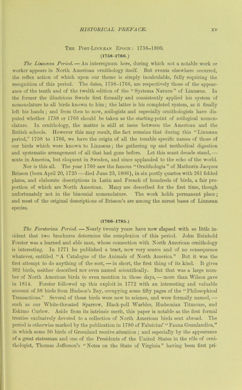 The PosT-LiNNyEAN Epoch: 1758-1800. (1758-1760.) The Linncean Period. — An interregnum here, during which not a notable work or worker appeal’s in North American ornithology itself. But events elsewhere occurred, the reflex action of which upon our theme is simply incalculable, fully requiring the recognition of this period. The dates, 1758-1766, are respectively those of the appear- ance of the tenth and of the twelth edition of the “ Systema Naturae” of Linnaeus. In the former the illustrious Swede first formally and consistently applied his system of nomenclature to all birds known to him; the latter is his completed system, as it finally left his hands; and from then to now, zoologists and especially ornithologists have dis- puted whether 1758 or 1766 should be taken as the starting-point of zoological nomen- clature. In ornithology, the matter is still at issue between the American and the British schools. However this may result, the fact remains that during this “Linnsean period,” 1758 to 1766, we have the origin of all the tenable specific names of those of our birds which were known to Linnaeus; the gathering up and methodical digestion and systematic arrangement of all that had gone before. Let this scant decade stand, — mute in America, but eloquent in Sweden, and since applauded to the echo of the world. Nor is this all. The year 1760 saw the famous “ Ornithologia ” of Mathurin Jacques Brisson (born April 20, 1725 — died June 23, 1806), in six portly quartos with 261 folded plates, and elaborate descriptions in Latin and French of hundreds of birds, a fair pro- portion of which are North American. Many are described for the first time, though unfortunately not in the binomial nomenclature. The work holds permanent place; and most of the original descriptions of Brisson’s are among the surest bases of Linnaean species. (1766-1785.) The Forsterian Period. — Nearly twenty years have now elapsed with so little in- cident that two brochures determine the complexion of this period. John Reinhold Forster was a learned and able man, whose connection with North American ornithology is interesting. In 1771 he published a tract, now very scarce and of no consequence whatever, entitled “A Catalogue of the Animals of North America.” But it was the first attempt to do anything of the sort, — in short, the first thing of its kind. It gives 302 birds, neither described nor even named scientifically. But that was a large num- ber of North American birds to even mention in those days, — more than Wilson gave in 1814. Forster followed up this exploit in 1772 with an interesting and valuable account of 58 birds from Hudson’s Bay, occupying some fifty pages of the “Philosophical Transactions.” Several of these birds were new to science, and were formally named, — such as our White-throated Sparrow, Black-poll Warbler, Hudsonian Titmouse, and Eskimo Curlew’. Aside from its intrinsic merit, this paper is notable as the first formal treatise exclusively devoted to a collection of North American birds sent abroad. The period is otherwise marked by the publication in 1780 of Fabricius’ “ Fauna Groenlandica,” in which some 50 birds of Greenland receive attention ; and especially by the appearance of a great statesman and one of the Presidents of the United States in the role of orni- thologist, Thomas Jefferson’s “Notes on the State of Virginia” having been first pri-