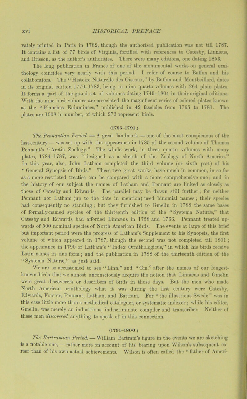 vately printed in Paris in 1782, though the authorized publication was not till 1787. It contains a list of 77 birds of Virginia, fortified with references to Catesby, Linnaeus, and Brisson, as the author’s authorities. There were many editions, one dating 1853. The long publication in France of one of the monumental works on general orni- thology coincides very nearly with this period. I refer of course to Buffon and his collaborators. The “ Histoire Naturelle des Oiseaux,” by Buffon and Montbeillard, dates in its original edition 1770-1783, being in nine quarto volumes with 264 plain plates. It forms a part of the grand set of volumes dating 1749-1804 in their original editions. With the nine bird-volumes are associated the magnificent series of colored plates known as the “Planches Enluminees,” published in 42 fascicles from 1765 to 1781. The plates are 1008 in number, of which 973 represent birds. (1785-1791.) The Pennantian Period. —A great landmark — one of the most conspicuous of the last century — was set up with the appearance in 1785 of the second volume of Thomas Pennant’s “ Arctic Zoology.” The whole work, in three quarto volumes with many plates, 1784-1787, was “designed as a sketch of the Zoology of North America.” In this year, also, John Latham completed the third volume (or sixth part) of his “ General Synopsis of Birds.” These two great works have much in common, in so far as a more restricted treatise can be compared with a more comprehensive one; and in the history of our subject the names of Latham and Pennant are linked as closely as those of Catesby and Edwards. The parallel may be drawn still further; for neither Pennant nor Latham (up to the date in mention) used binomial names; their species had consequently no standing; but they furnished to Gmelin in 1788 the same bases of formally-named species of the thirteenth edition of the “ Systema Naturae,” that Catesby and Edwards had afforded Linnaeus in 1758 and 1766. Pennant treated up- wards of 500 nominal species of North American Birds. The events at large of this brief but important period were the progress of Latham’s Supplement to his Synopsis, the first- volume of which appeared in 1787, though the second was not completed till 1801 ; the appearance in 1790 of Latham’s “Index Ornithologicus,” in which his birds receive Latin names in due form; and the publication in 1788 of the thirteenth edition of the “Systema Naturae,” as just said. We are so accustomed to see “Linn.” and “Gm.” after the names of our longest- known birds thatrve almost unconsciously acquire the notion that Linnaeus and Gmelin were great discoverers or describers of birds in those days. But the men who made North American ornithology what it was during the last century were Catesby, Edwards, Forster, Pennant, Latham, and Bartram. For “the illustrious Swede” was in this case little more than a methodical cataloguer, or systematic indexer; while his editor, Gmelin, was merely an industrious, indiscriminate compiler and transcriber. Neither of these men discovered anything to speak of in this connection. (1791-1800.) The Bartramian Period. — William Bartram’s figure in the events we are sketching is a notable one, — rather more on account of his bearing upon Wilson’s subsequent ca- reer than of his own actual achievements. Wilson is often called the “ father of Aineri-