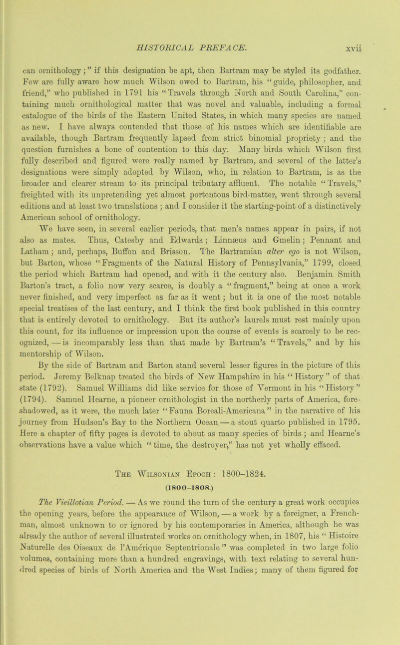 can ornithology; ” if this designation be apt, then Bartram may he styled its godfather. Few are fully aware how much Wilson owed to Bartram, his “guide, philosopher, and friend,” who published in 1791 his “Travels through North and South Carolina,” con- taining much ornithological matter that was novel and valuable, including a formal catalogue of the birds of the Eastern United States, in which many species are named as new. I have always contended that those of his names which are identifiable are available, though Bartram frequently lapsed from strict binomial propriety ; and the question furnishes a bone of contention to this day. Many birds which Wilson first fully described and figured were really named by Bartram, and several of the latter’s designations were simply adopted by Wilson, who, in relation to Bartram, is as the broader and clearer stream to its principal tributary affluent. The notable “ Travels,” freighted with its unpretending yet almost portentous bird-matter, went through several editions and at least two translations ; and I consider it the starting-point of a distinctively American school of ornithology. We have seen, in several earlier periods, that men’s names appear in pairs, if not also as mates. Thus, Catesby and Edwards ; Linnaeus and Gmelin; Pennant and Latham; and, perhaps, Buffon and Brisson. The Bartramian alter ego is not Wilson, but Barton, whose “Fragments of the Natural History of Pennsylvania,” 1799, closed the period which Bartram had opened, and with it the century also. Benjamin Smith Barton’s tract, a folio now very scarce, is doubly a “ fragment,” being at once a work never finished, and very imperfect as far as it went; but it is one of the most notable special treatises of the last century, and I think the first book published in this country that is entirely devoted to ornithology. But its author’s laurels must rest mainly upon this count, for its influence or impression upon the course of events is scarcely to be rec- ognized, — is incomparably less than that made by Bartram’s “ Travels,” and by his mentorship of Wilson. By the side of Bartram and Barton stand several lesser figures in the picture of this period. Jeremy Belknap treated the birds of New Hampshire in his “ History” of that state (1792). Samuel Williams did like service for those of Vermont in his “History” (1794). Samuel Hearne, a pioneer ornithologist in the northerly parts of America, fore- shadowed, as it were, the much later “Fauna Boreali-Americana” in the narrative of his journey from Hudson’s Bay to the Northern Ocean — a stout quarto published in 1795. Here a chapter of fifty pages is devoted to about as many species of birds; and Hearne’s observations have a value which “ time, the destroyer,” has not yet wholly effaced. The Wilsonian Epoch : 1800-1824. (1800-1808.) The Vieillotian Period. — As we round the turn of the century a great work occupies the opening years, before the appearance of Wilson,—a work by a foreigner, a French- man, almost unknown to or ignored by his contemporaries in America, although he was already the author of several illustrated works on ornithology when, in 1807, his “ Histoire Naturelle des Oiseaux de l’Amerique Septentrionale ” was completed in two large folio volumes, containing more than a hundred engravings, with text relating to several hun- dred species of birds of North America and the West Indies; many of them figured for