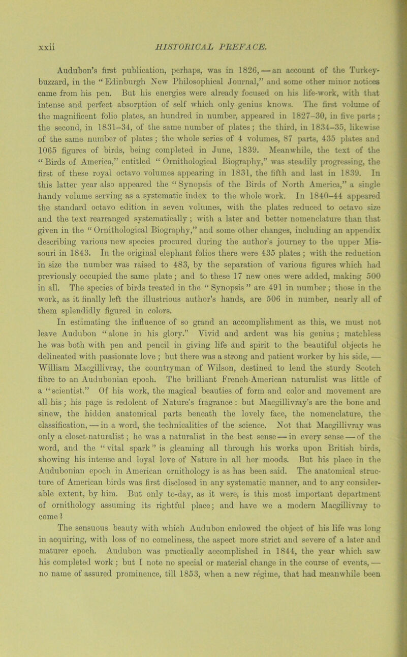 Audubon’s first publication, perhaps, was in 1826, — an account of the Turkey- buzzard, in the “Edinburgh New Philosophical Journal,” and some other minor notices came from his pen. But his energies were already focused on his life-work, with that intense and perfect absorption of self which only genius knows. The first volume of the magnificent folio plates, an hundred in number, appeared in 1827-30, in five parts; the second, in 1831-34, of the same number of plates; the third, in 1834-35, likewise of the same number of plates; the whole series of 4 volumes, 87 parts, 435 plates and 1065 figures of birds, being completed in June, 1839. Meanwhile, the text of the “ Birds of America,” entitled “ Ornithological Biography,” was steadily progressing, the first of these royal octavo volumes appearing in 1831, the fifth and last in 1839. In this latter year also appeared the “Synopsis of the Birds of North America,” a single handy volume serving as a systematic index to the whole work. In 1840—44 appeared the standard octavo edition in seven volumes, with the plates reduced to octavo size and the text rearranged systematically ; with a later and better nomenclature than that given in the “ Ornithological Biography,” and some other changes, including an appendix describing various new species procured during the author’s journey to the upper Mis- souri in 1843. In the original elephant folios there were 435 plates; with the reduction in size the number was raised to 483, by the separation of various figures which had previously occupied the same plate; and to these 17 new ones were added, making 500 in all. The species of birds treated in the “ Synopsis ” are 491 in number; those in the work, as it finally left the illustrious author’s hands, are 506 in number, nearly all of them splendidly figured in colors. In estimating the influence of so grand an accomplishment as this, we must not leave Audubon “ alone in his glory.” Vivid and ardent was his genius ; matchless he was both with pen and pencil in giving life and spirit to the beautiful objects he delineated with passionate love ; but there was a strong and patient worker by his side, — William Macgillivray, the countryman of Wilson, destined to lend the sturdy Scotch fibre to an Audubonian epoch. The brilliant French-American naturalist was little of a “scientist.” Of his work, the magical beauties of form and color and movement are all his; his page is redolent of Nature’s fragrance : but Macgillivray’s are the bone and sinew, the hidden anatomical parts beneath the lovely face, the nomenclature, the classification, — in a word, the technicalities of the science. Not that Macgillivray was only a closet-naturalist; he was a naturalist in the best sense—in every sense — of the word, and the “ vital spark ” is gleaming all through his works upon British birds, showing his intense and loyal love of Nature in all her moods. But his place in the Audubonian epoch in American ornithology is as has been said. The anatomical struc- ture of American birds was first disclosed in any systematic manner, and to any consider- able extent, by him. But only to-day, as it were, is this most important department of ornithology assuming its rightful place; and have we a modern Macgillivray to come 1 The sensuous beauty with which Audubon endowed the object of his life was long in acquiring, with loss of no comeliness, the aspect more strict and severe of a later and maturer epoch. Audubon was practically accomplished in 1844, the year which saw his completed work ; but I note no special or material change in the course of events, — no name of assured prominence, till 1853, when a new regime, that had meanwhile been