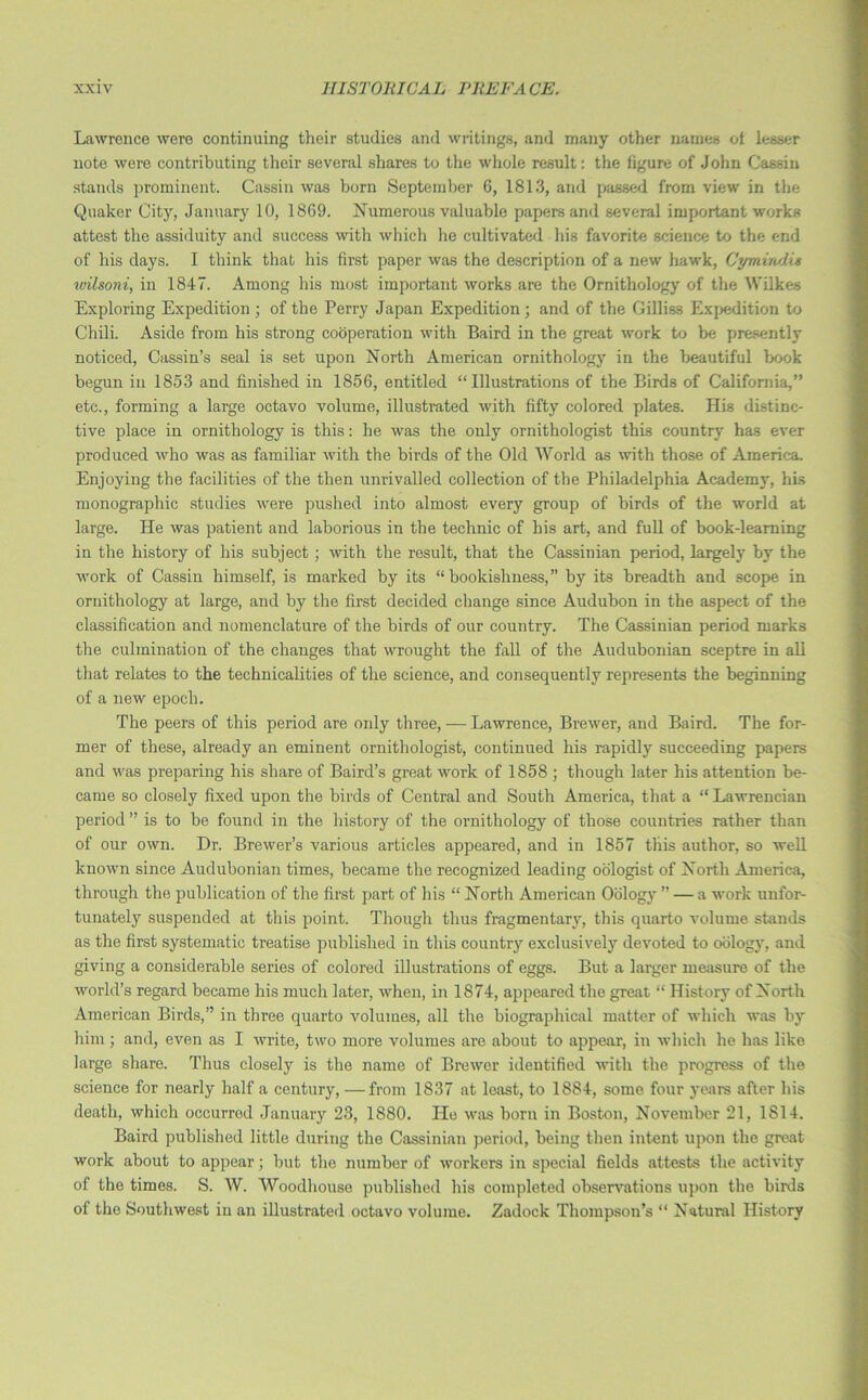 Lawrence were continuing their studies and writings, and many other names of lesser note were contributing their several shares to the whole result: the figure of John Cassin stands prominent. Cassin was born September 6, 1813, and passed from view in the Quaker City, January 10, 1869. Numerous valuable papers and several important works attest the assiduity and success with which he cultivated his favorite science to the end of his days. I think that his first paper was the description of a new hawk, Cymindu wilsoni, in 1847. Among his most important works are the Ornithology of the Wilkes Exploring Expedition ; of the Perry Japan Expedition ; and of the Gilliss Expedition to Chili. Aside from his strong cooperation with Baird in the great work to be presently noticed, Cassin’s seal is set upon North American ornithology in the beautiful book begun in 1853 and finished in 1856, entitled “Illustrations of the Birds of California,” etc., forming a large octavo volume, illustrated with fifty colored plates. His distinc- tive place in ornithology is this: he was the only ornithologist this country has ever produced who was as familiar with the birds of the Old World as with those of America. Enjoying the facilities of the then unrivalled collection of the Philadelphia Academy, his monographic studies were pushed into almost every group of birds of the world at large. He was patient and laborious in the technic of his art, and full of book-learning in the history of his subject; with the result, that the Cassinian period, largely by the work of Cassin himself, is marked by its “bookishness,” by its breadth and scope in ornithology at large, and by the first decided change since Audubon in the aspect of the classification and nomenclature of the birds of our country. The Cassinian period marks the culmination of the changes that wrought the fall of the Audubonian sceptre in all that relates to the technicalities of the science, and consequently represents the beginning of a new epoch. The peers of this period are only three, — Lawrence, Brewer, and Baird. The for- mer of these, already an eminent ornithologist, continued his rapidly succeeding papers and was preparing his share of Baird’s great work of 1858 ; though later his attention be- came so closely fixed upon the birds of Central and South America, that a “ Lawrencian period ” is to be found in the history of the ornithology of those countries rather than of our own. Dr. Brewer’s various articles appeared, and in 1857 this author, so well known since Audubonian times, became the recognized leading oologist of North America, through the publication of the first part of his “ North American Oology ” — a work unfor- tunately suspended at this point. Though thus fragmentary, this quarto volume stands as the first systematic treatise published in this country exclusively devoted to oology, and giving a considerable series of colored illustrations of eggs. But a larger measure of the world’s regard became his much later, when, in 1874, appeared the great “ History of North American Birds,” in three quarto volumes, all the biographical matter of which was by him; and, even as I write, two more volumes are about to appear, in which he has like large share. Thus closely is the name of Brewer identified with the progress of the science for nearly half a century, —from 1837 at least, to 1884, some four years after his death, which occurred January 23, 1880. He was born in Boston, November 21, 1 SI 4. Baird published little during the Cassinian period, being then intent upon the great work about to appear; but the number of workers in special fields attests the activity of the times. S. W. Woodlionse published his completed observations upon the birds of the Southwest in an illustrated octavo volume. Zadock Thompson’s “ Natural History