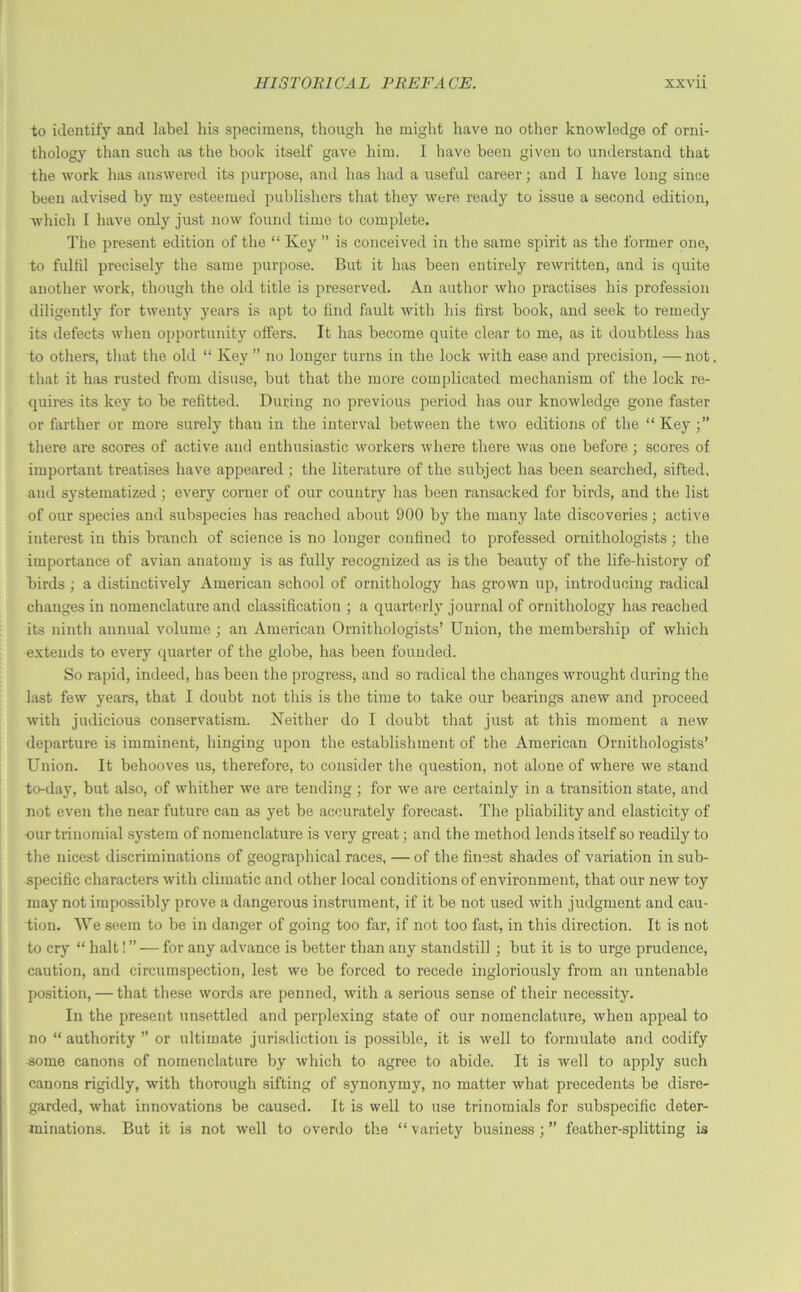 to identify and label his specimens, though he might have no other knowledge of orni- thology than such as the book itself gave him. I have been given to understand that the work has answered its purpose, and has had a useful career; and I have long since been advised by my esteemed publishers that they were ready to issue a second edition, which I have only just now found time to complete. The present edition of the “ Ivey ” is conceived in the same spirit as the former one, to fulfil precisely the same purpose. But it has been entirely rewritten, and is quite another work, though the old title is preserved. An author who practises his profession diligently for twenty years is apt to find fault with his first book, and seek to remedy its defects when opportunity offers. It has become quite clear to me, as it doubtless has to others, that the old “ Key ” no longer turns in the lock with ease and precision, — not that it has rusted from disuse, but that the more complicated mechanism of the lock re- quires its key to be refitted. During no previous period has our knowledge gone faster or farther or more surely than in the interval between the two editions of the “ Key there are scores of active and enthusiastic workers where there was one before; scores of important treatises have appeared ; the literature of the subject has been searched, sifted, and systematized; every corner of our country has been ransacked for birds, and the list of our species and subspecies has reached about 900 by the many late discoveries; active interest in this branch of science is no longer confined to professed ornithologists; the importance of avian anatomy is as fully recognized as is the beauty of the life-history of birds ; a distinctively American school of ornithology has grown up, introducing radical changes in nomenclature and classification ; a quarterly journal of ornithology has reached its ninth annual volume; an American Ornithologists’ Union, the membership of which extends to every quarter of the globe, has been founded. So rapid, indeed, has been the progress, and so radical the changes wrought during the last few years, that I doubt not this is the time to take our bearings anew and proceed with judicious conservatism. Neither do I doubt that just at this moment a new departure is imminent, hinging upon the establishment of the American Ornithologists’ Union. It behooves us, therefore, to consider the question, not alone of where we stand to-day, but also, of whither we are tending ; for we are certainly in a transition state, and not even the near future can as yet be accurately forecast. The pliability and elasticity of our trinomial system of nomenclature is very great; and the method lends itself so readily to the nicest discriminations of geographical races, — of the finest shades of variation in sub- specific characters with climatic and other local conditions of environment, that our new toy may not impossibly prove a dangerous instrument, if it be not used with judgment and cau- tion. We seem to be in danger of going too far, if not too fast, in this direction. It is not to cry “ halt! ” — for any advance is better than any standstill ; but it is to urge prudence, caution, and circumspection, lest we be forced to recede ingloriously from an untenable position, — that these words are penned, with a serious sense of their necessity. In the present unsettled and perplexing state of our nomenclature, when appeal to no “ authority ” or ultimate jurisdiction is possible, it is well to formulate and codify some canons of nomenclature by which to agree to abide. It is well to apply such canons rigidly, with thorough sifting of synonymy, no matter what precedents be disre- garded, what innovations be caused. It is well to use trinomials for subspecific deter- minations. But it is not well to overdo the “ variety business ; ” feather-splitting is