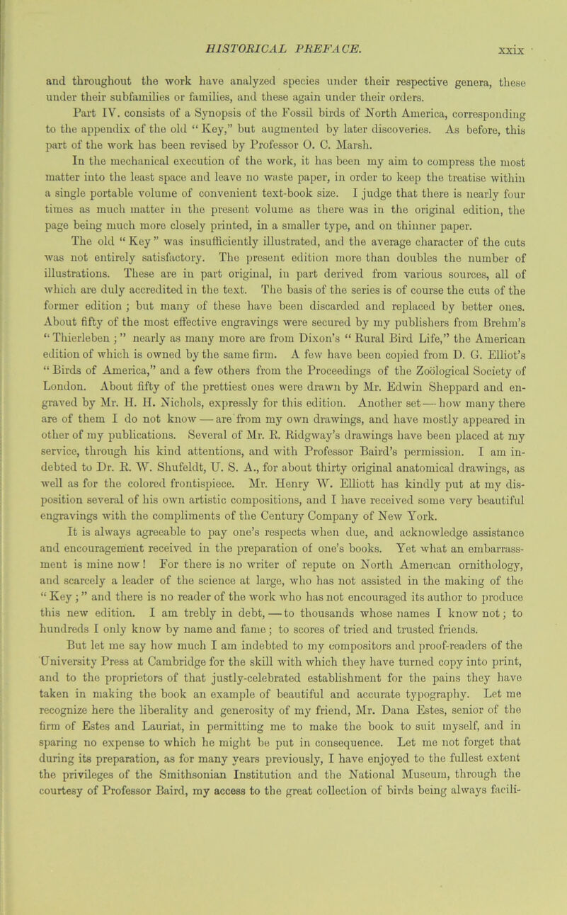 and throughout the work have analyzed species under their respective genera, these under their subfamilies or families, and these again under their orders. Part IV. consists of a Synopsis of the Fossil birds of North America, corresponding to the appendix of the old “ Key,” but augmented by later discoveries. As before, this part of the work has been revised by Professor 0. C. Marsh. In the mechanical execution of the work, it has been my aim to compress the most matter into the least space and leave no waste paper, in order to keep the treatise within a single portable volume of convenient text-book size. I judge that there is nearly four times as much matter in the present volume as there was in the original edition, the page being much more closely printed, in a smaller type, and on thinner paper. The old “ Key ” was insufficiently illustrated, and the average character of the cuts was not entirely satisfactory. The present edition more than doubles the number of illustrations. These are in part original, in part derived from various sources, all of which are duly accredited in the text. The basis of the series is of course the cuts of the former edition ; but many of these have been discarded and replaced by better ones. About fifty of the most effective engravings were secured by my publishers from Brehm’s “ Thierleben ; ” nearly as many more are from Dixon’s “ Rural Bird Life,” the American edition of which is owned by the same firm. A few have been copied from D. G. Elliot’s “ Birds of America,” and a few others from the Proceedings of the Zoological Society of London. About fifty of the prettiest ones were drawn by Mr. Edwin Sheppard and en- graved by Mr. H. H. Nichols, expressly for this edition. Another set—how many there are of them I do not know — are from my own drawings, and have mostly appeared in other of my publications. Several of Mr. R. Ridgway’s drawings have been placed at my service, through his kind attentions, and with Professor Baird’s permission. I am in- debted to Dr. R. W. Shufeldt, U. S. A., for about thirty original anatomical drawings, as well as for the colored frontispiece. Mr. Henry W. Elliott has kindly put at my dis- position several of his own artistic compositions, and I have received some very beautiful engravings with the compliments of the Century Company of New York. It is always agreeable to pay one’s respects when due, and acknowledge assistance and encouragement received in the preparation of one’s books. Yet what an embarrass- ment is mine now! For there is no writer of repute on North American ornithology, and scarcely a leader of the science at large, who has not assisted in the making of the “ Key ; ” and there is no reader of the work who has not encouraged its author to produce this new edition. I am trebly in debt,—to thousands whose names I know not; to hundreds 1 only know by name and fame; to scores of tried and trusted friends. But let me say how much I am indebted to my compositors and proof-readers of the University Press at Cambridge for the skill with which they have turned copy into print, and to the proprietors of that justly-celebrated establishment for the pains they have taken in making the book an example of beautiful and accurate typography. Let me recognize here the liberality and generosity of my friend, Mr. Dana Estes, senior of the firm of Estes and Lauriat, in permitting me to make the book to suit myself, and in sparing no expense to which he might be put in consequence. Let me not forget that during its preparation, as for many years previously, I have enjoyed to the fullest extent the privileges of the Smithsonian Institution and the National Museum, through the courtesy of Professor Baird, my access to the great collection of birds being always facili-