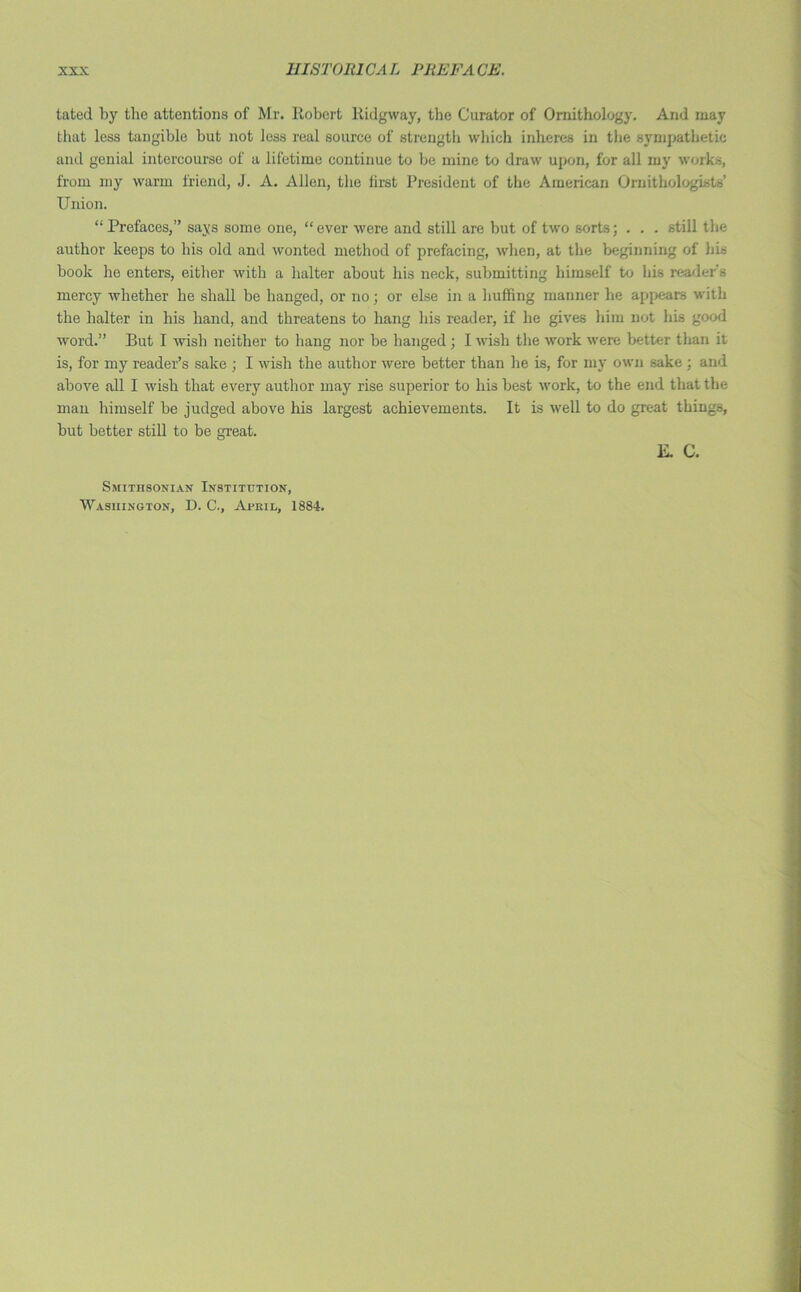 tatod by the attentions of Mr. Robert Ridgway, the Curator of Ornithology. And may that less tangible but not less real source of strength which inheres in the sympathetic and genial intercourse of a lifetime continue to be mine to draw upon, for all my works, from my warm friend, J. A. Allen, the first President of the American Ornithologists’ Union. “Prefaces,” says some one, “ever were and still are but of two sorts; . . . still the author keeps to his old and wonted method of prefacing, when, at the beginning of his book lie enters, either with a halter about his neck, submitting himself to his reader's mercy whether he shall be hanged, or no; or else in a huffing manner he appears with the halter in his hand, and threatens to hang his reader, if he gives him not his good word.” But I wish neither to hang nor be hanged; I wish the work were better than it is, for my reader’s sake ; I wish the author were better than he is, for my own sake ; and above all I wish that every author may rise superior to his best work, to the end that the man himself be judged above his largest achievements. It is well to do great things, but better still to be great. E. C. Smithsonian Institution, Washington, D. C., April, 1884.