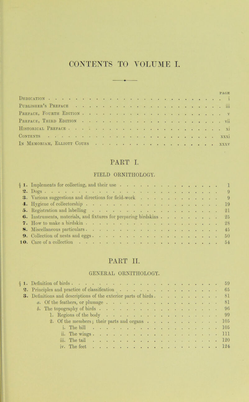 CONTENTS TO VOLUME I. PAGE Dedication i Publisher’s Preface iii Preface, Pourth Edition Preface, Third Edition vii Historical Preface xi Contexts xxxi In Mesioriam, Elliott Coues xxxv PART I. FIELD ORNITHOLOGY. § 1. Implements for collecting, and tlieir use 1 2. Dogs 9 3. Various suggestions and directions for field-work 9 4. Hygiene of collectorship 19 5. Registration and labelling 21 6. Instruments, materials, and fixtures for preparing birdskins 25 7. How to make a birdskin 28 8. Miscellaneous particulars 45 9. Collection of nests and eggs 50 10. Care of a collection 54 PART II. GENERAL ORNITHOLOGY. § 1. Definition of birds 59 2. Principles and practice of classification 65 3. Definitions and descriptions of the exterior parts of birds 81 a. Of the feathers, or plumage 81 b. The topography of birds 96 1. Regions of the body 99 2. Of the members; their parts and organs 105 i. The bill 105 ii. The wings Ill iii. The tail 120