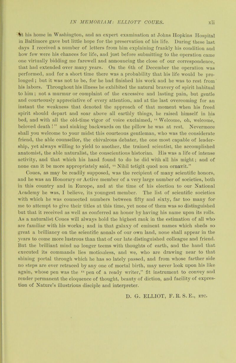 %t his home in Washington, and an expert examination at Johns Hopkins Hospital m Baltimore gave but little hope for the preservation of his life. During these last days I received a number of letters from him explaining frankly his condition and how few were his chances for life, and just before submitting to the operation came one virtually bidding me farewell and announcing the close of our correspondence, that had extended over many years. On the 6th of December the operation was performed, and for a short time there was a probability that his life would be pro- longed ; but it was not to be, for he had finished his work and he was to rest from his labors. Throughout his illness he exhibited the natural bravery of spirit habitual to him ; not a murmur or complaint of the excessive and lasting pain, but gentle and courteously appreciative of every attention, and at the last overcoming for an instant the weakness that denoted the approach of that moment when his freed spirit should depart and soar above all earthly things, he raised himself in his bed, and with all the old-time vigor of voice exclaimed, “ Welcome, oh, welcome, beloved death ! ” and sinking backwards on the pillow he was at rest. Nevermore shall you welcome to your midst this courteous gentleman, who was the considerate friend, the able counsellor, the chivalrous debater, the one most capable of leader- ship, yet always willing to yield to another, the trained scientist, the accomplished anatomist, the able naturalist, the conscientious historian. His was a life of intense activity, and that which his hand found to do he did with all his might; and of none can it be more appropriately said, “ Nihil tetigit quod non ornavit.” Coues, as may be readily supposed, was the recipient of many scientific honors, and he was an Honorary or Active member of a very large number of societies, both in this country and in Europe, and at the time of his election to our National Academy he was, I believe, its youngest member. The list of scientific societies with which he was connected numbers between fifty and sixty, far too many for me to attempt to give their titles at this time, yet none of them was so distinguished but that it received as well as conferred an honor by having his name upon its rolls. As a naturalist Coues will always hold the highest rank in the estimation of all who are familiar wdth his works; and in that galaxy of eminent names which sheds so great a brilliancy on the scientific annals of our own land, none shall appear in the years to come more lustrous than that of our late distinguished colleague and friend. But the brilliant mind no longer teems with thoughts of earth, and the hand that executed its commands lies motionless, and we, who are drawing near to that shining portal through which he has so lately passed, and from whose farther side no steps are ever retraced by any one of mortal birth, may never look upon his like again, whose pen was the “ pen of a ready writer,” fit instrument to convey and render permanent the eloquence of thought, beauty of diction, and facility of expres- tion of Nature’s illustrious disciple and interpreter. D. G. ELLIOT, F. R. S. E., etc.