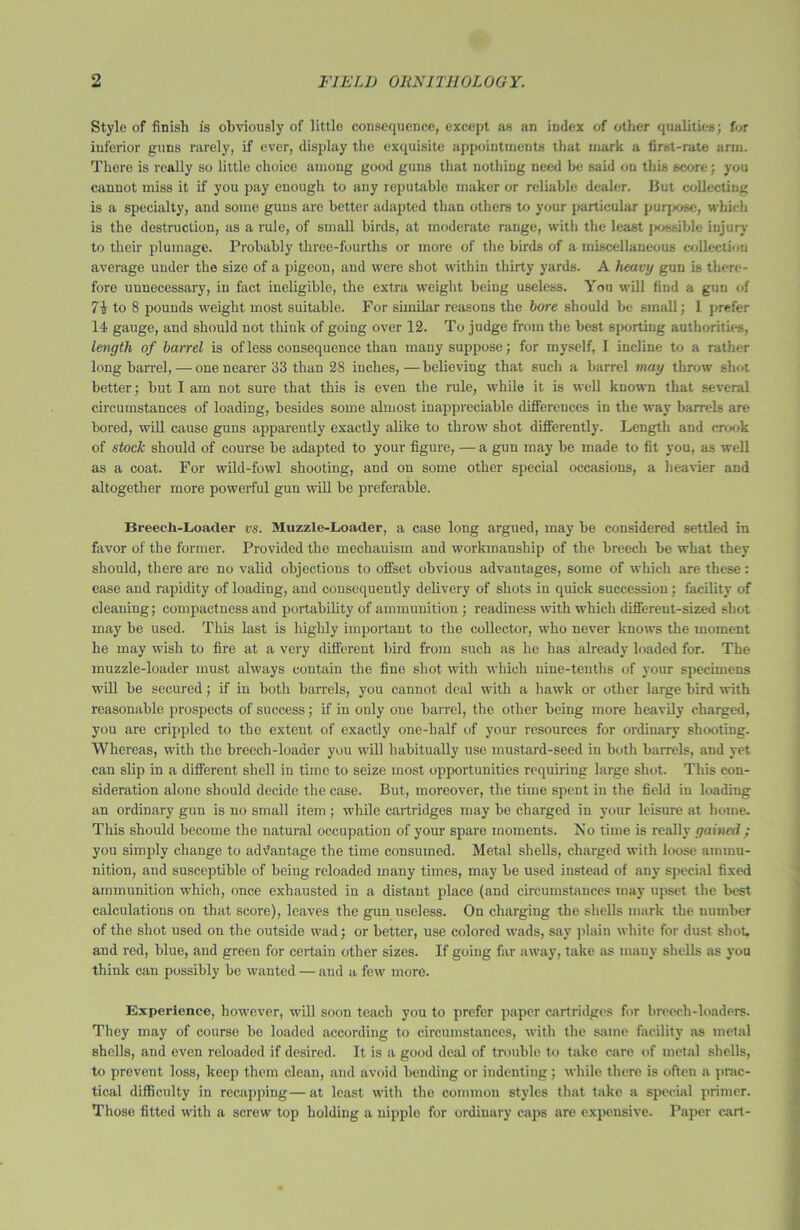 Style of finish is obviously of little consequence, except as an index of other qualities; for inferior guns rarely, if ever, display the exquisite appointments that mark a first-rate arm. There is really so little choice among good guns that nothing need be said on this score; you cannot miss it if you pay enough to any reputable maker or reliable dealer. But collecting is a specialty, and some guns are better adapted than others to your particular purpose, which is the destruction, as a rule, of small birds, at moderate range, with the least possible injury to their plumage. Probably three-fourths or more of the birds of a miscellaneous collection average under the size of a pigeon, and were shot within thirty yards. A heavy gun is there- fore unnecessary, in fact ineligible, the extra weight being useless. You will find a gun of to 8 pounds weight most suitable. For similar reasons the bore should be small; 1 prefer 14 gauge, and should not think of going over 12. To judge from the best sporting authorities, length of barrel is of less consequence than many suppose; for myself, I incline to a rather long barrel, — one nearer 33 than 28 inches, — believing that such a barrel may throw shot better; but I am not sure that this is even the rule, while it is well known that several circumstances of loading, besides some almost inappreciable differences in the way barrels are bored, will cause guns apparently exactly alike to throw shot differently. Length and crook of stock should of course be adapted to your figure, — a gun may be made to fit you, as well as a coat. For wild-fowl shooting, and on some other special occasions, a heavier and altogether more powerful gun will be preferable. Breech-Loader vs. Muzzle-Loader, a case long argued, may be considered settled in favor of the former. Provided the mechanism and workmanship of the breech be what they should, there are no valid objections to offset obvious advantages, some of which are these : ease and rapidity of loading, and consequently delivery of shots in quick succession; facility of cleaning; compactness and portability of ammunition ; readiness with which different-sized shot may be used. This last is highly important to the collector, who never knows the moment he may wish to fire at a very different bird from such as he has already loaded for. The muzzle-loader must always contain the fine shot with which nine-tenths of your specimens will be secured; if in both barrels, you cannot deal with a hawk or other large bird with reasonable prospects of success; if in only one barrel, the other being more heavily charged, you are crippled to the extent of exactly one-half of your resources for ordinary shooting. Whereas, with the breech-loader you will habitually use mustard-seed in both barrels, and yet can slip in a different shell in time to seize most opportunities requiring large shot. This con- sideration alone should decide the case. But, moreover, the time spent in the field in loading an ordinary gun is no small item ; while cartridges may be charged in your leisure at home. This should become the natural occupation of your spare moments. No time is really gained ; you simply change to advantage the time consumed. Metal shells, charged with loose ammu- nition, and susceptible of being reloaded many times, may be used instead of any special fixed ammunition which, once exhausted in a distant place (and circumstances may upset the best calculations on that score), leaves the gun useless. On charging the shells mark the number of the shot used on the outside wad; or better, use colored wads, say plain white for dust shot, and red, blue, and green for certain other sizes. If going far away, take as many shells as you think can possibly be wanted — and a few more. Experience, however, will soon teach you to prefer paper cartridges for breech-loaders. They may of course he loaded according to circumstances, with the same facility as metal shells, and even reloaded if desired. It is a good deal of trouble to take care of metal shells, to prevent loss, keep them clean, and avoid bending or indenting; while there is often a prac- tical difficulty in recapping—at least with the common styles that take a special primer. Those fitted with a screw top holding a nipple for ordinary caps are expensive. Paper cart-