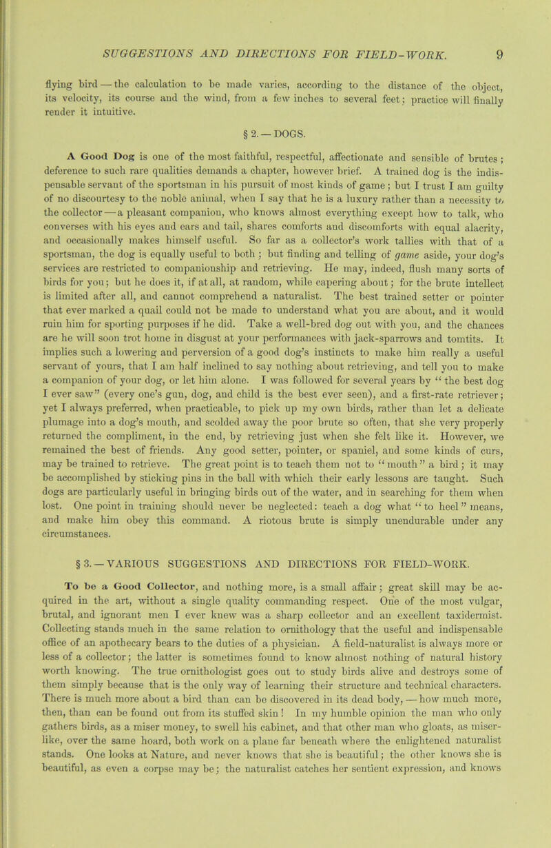 flying bird — the calculation to be made varies, according to the distance of the object, its velocity, its course and the wind, from a few inches to several feet; practice will finally render it intuitive. §2. —DOGS. A Good Dog is one of the most faithful, respectful, affectionate and sensible of brutes; deference to such rare qualities demands a chapter, however brief. A trained dog is the indis- pensable servant of the sportsman in his pursuit of most kinds of game; but I trust I am guilty of no discourtesy to the noble animal, when I say that he is a luxury rather than a necessity to the collector—a pleasant companion, who knows almost everything except how to talk, who converses with his eyes and ears and tail, shares comforts and discomforts with equal alacrity, and occasionally makes himself useful. So far as a collector’s work tallies with that of a sportsman, the dog is equally useful to both ; but finding and telling of game aside, your dog’s services are restricted to companionship and retrieving. He may, indeed, flush many sorts of birds for you; but he does it, if at all, at random, while capering about; for the brute intellect is limited after all, and cannot comprehend a naturalist. The best trained setter or pointer that ever marked a quail could not be made to understand what you are about, and it would ruin him for sporting purposes if he did. Take a well-bred dog out with you, and the chances are he will soon trot home in disgust at your performances with jack-sparrows and tomtits. It implies such a lowering and perversion of a good dog’s instincts to make him really a useful servant of yours, that I am half inclined to say nothing about retrieving, and tell you to make a companion of your dog, or let him alone. I was followed for several years by “ the best dog I ever saw” (every one’s gun, dog, and child is the best ever seen), and a first-rate retriever; yet I always preferred, when practicable, to pick up my own birds, rather than let a delicate plumage into a dog’s mouth, and scolded away the poor brute so often, that she very properly returned the compliment, in the end, by retrieving just when she felt like it. However, we remained the best of friends. Any good setter, pointer, or spaniel, and some kinds of curs, may be trained to retrieve. The great point is to teach them not to “mouth” a bird ; it may be accomplished by sticking pins in the ball with which their early lessons are taught. Such dogs are particularly useful in bringing birds out of the water, and in searching for them when lost. One point in training should never be neglected: teach a dog what “to heel” means, and make him obey this command. A riotous brute is simply unendurable under any circumstances. §3.— VARIOUS SUGGESTIONS AND DIRECTIONS FOR FIELD-WORK. To be a Good Collector, and nothing more, is a small affair; great skill may be ac- quired in the art, without a single quality commanding respect. One of the most vulgar, brutal, and ignorant men I ever knew was a sharp collector and an excellent taxidermist. Collecting stands much in the same relation to ornithology that the useful and indispensable office of an apothecary bears to the duties of a physician. A field-naturalist is always more or less of a collector; the latter is sometimes found to know almost nothing of natural history worth knowing. The true ornithologist goes out to study birds alive and destroys some of them simply because that is the only way of learning their structure and technical characters. There is much more about a bird than can be discovered in its dead body, — how much more, then, than can be found out from its stuffed skin ! In my humble opinion the man who only gathers birds, as a miser money, to swell his cabinet, and that other man who gloats, as miser - like, over the same hoard, both work on a plane far beneath where the enlightened naturalist stands. One looks at Nature, and never knows that she is beautiful; the other knows she is beautiful, as even a corpse may be; the naturalist catches her sentient expression, and knows