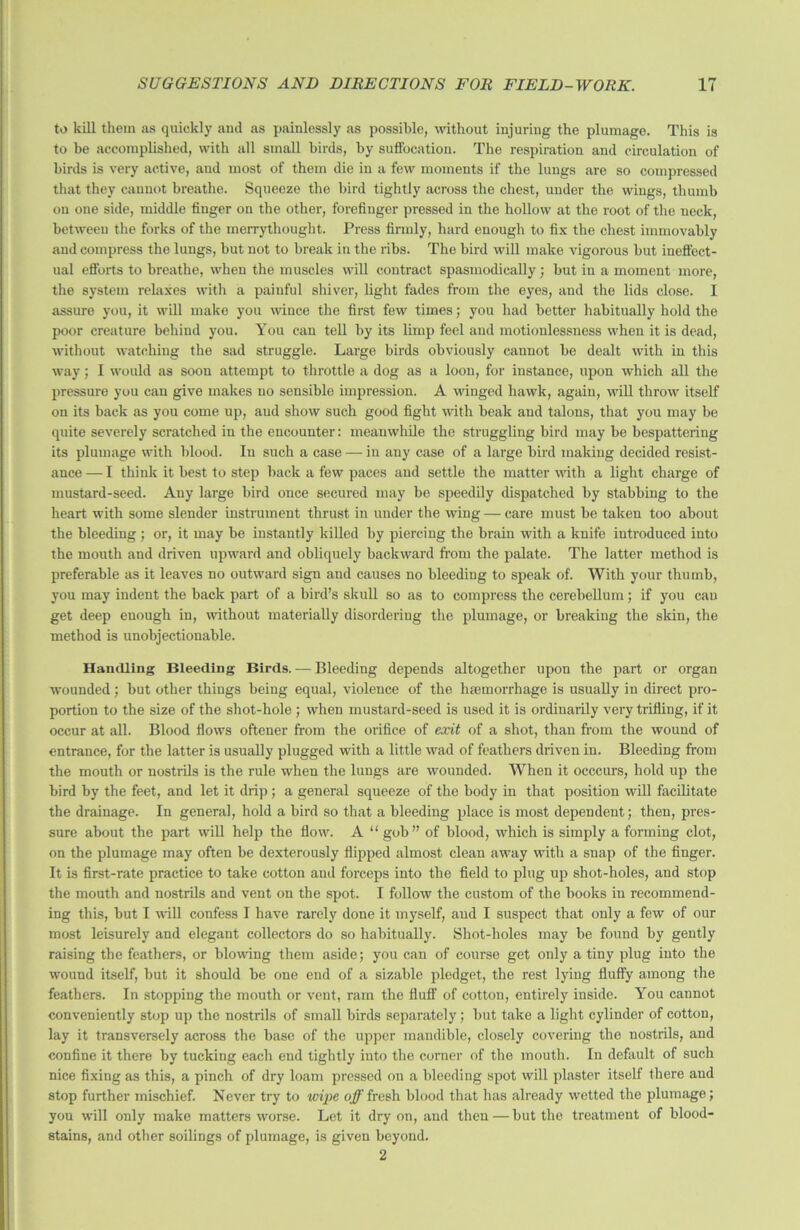 to kill them as quickly and as painlessly as possible, without injuring the plumage. This is to be accomplished, with all small birds, by suffocation. The respiration and circulation of birds is very active, and most of them die in a few moments if the lungs are so compressed that they cannot breathe. Squeeze the bird tightly across the chest, under the wings, thumb on one side, middle finger on the other, forefinger pressed in the hollow at the root of the neck, between the forks of the merrythought. Press firmly, hard enough to fix the chest immovably and compress the lungs, but not to break in the ribs. The bird will make vigorous but ineffect- ual efforts to breathe, when the muscles will contract spasmodically ; but in a moment more, the system relaxes with a painful shiver, light fades from the eyes, and the lids close. I assure you, it will make you wince the first few times; you had better habitually hold the poor creature behind you. You can tell by its limp feel and motionlessness when it is dead, without watching the sad struggle. Large birds obviously cannot be dealt with in this way; I would as soon attempt to throttle a dog as a loon, for instance, upon which all the pressure you can give makes no sensible impression. A winged hawk, again, will throw itself on its back as you come up, and show such good fight with beak and talons, that you may be quite severely scratched in the encounter: meanwhile the struggling bird may be bespattering its plumage with blood. In such a case — in any case of a large bird making decided resist- ance — I think it best to step back a few paces and settle the matter with a light charge of mustard-seed. Any large bird once secured may be speedily dispatched by stabbing to the heart with some slender instrument thrust in under the wing — care must be taken too about the bleeding ; or, it may be instantly killed by piercing the brain with a knife introduced into the mouth and driven upward and obliquely backward from the palate. The latter method is preferable as it leaves no outward sign and causes no bleeding to speak of. With your thumb, you may indent the back part of a bird’s skull so as to compress the cerebellum; if you can get deep enough in, without materially disordering the plumage, or breaking the skin, the method is unobjectionable. Handling Bleeding Birds. — Bleeding depends altogether upon the part or organ wounded; but other things being equal, violence of the haemorrhage is usually in direct pro- portion to the size of the shot-hole ; when mustard-seed is used it is ordinarily very trifling, if it occur at all. Blood flows oftener from the orifice of exit of a shot, than from the wound of entrance, for the latter is usually plugged with a little wad of feathers driven in. Bleeding from the mouth or nostrils is the rule when the lungs are wounded. When it occcurs, hold up the bird by the feet, and let it drip; a general squeeze of the body in that position will facilitate the drainage. In general, hold a bird so that a bleeding place is most dependent; then, pres- sure about the part will help the flow. A “ gob” of blood, which is simply a forming clot, on the plumage may often be dexterously flipped almost clean away with a snap of the finger. It is first-rate practice to take cotton and forceps into the field to plug up shot-holes, and stop the mouth and nostrils and vent on the spot. I follow the custom of the books in recommend- ing this, but I will confess I have rarely done it myself, and I suspect that only a few of our most leisurely and elegant collectors do so habitually. Shot-holes may be found by gently raising the feathers, or blowing them aside; you can of course get only a tiny plug into the wound itself, but it should be one end of a sizable pledget, the rest lying fluffy among the feathers. In stopping the mouth or vent, ram the fluff of cotton, entirely inside. You cannot conveniently stop up the nostrils of small birds separately; but take a light cylinder of cotton, lay it transversely across the base of the upper mandible, closely covering the nostrils, and confine it there by tucking each end tightly into the corner of the mouth. In default of such nice fixing as this, a pinch of dry loam pressed on a bleeding spot will plaster itself there and stop further mischief. Never try to wipe off fresh blood that has already wetted the plumage; you will only make matters worse. Let it dry on, and then — but the treatment of blood- stains, and other soilings of plumage, is given beyond. 2