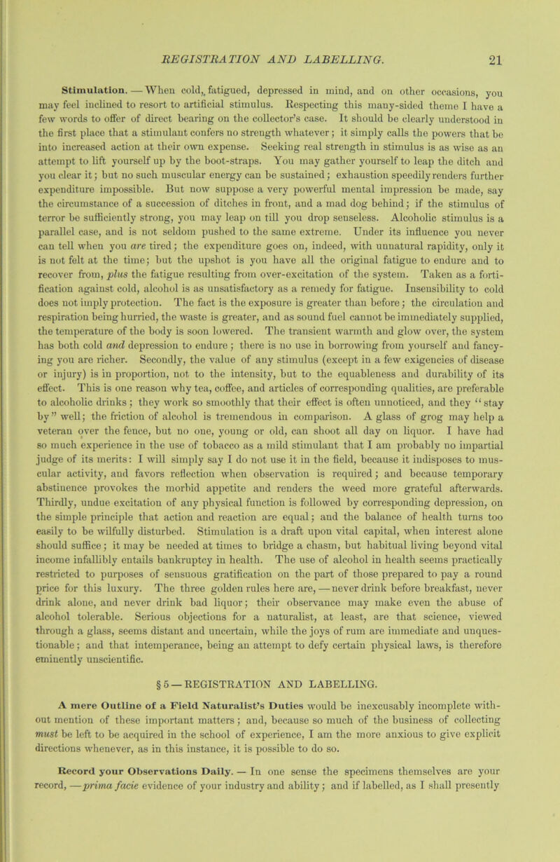 Stimulation. — When cold,, fatigued, depressed in mind, and on other occasions, you may feel inclined to resort to artificial stimulus. Respecting this many-sided theme I have a few words to offer of direct hearing on the collector’s case. It should he clearly understood in the first place that a stimulant confers no strength whatever; it simply calls the powers that be into increased action at their own expense. Seeking real strength in stimulus is as wise as an attempt to lift yourself up by the boot-straps. You may gather yourself to leap the ditch and you clear it; but no such muscular energy can he sustained; exhaustion speedily renders further expenditure impossible. But now suppose a very powerful mental impression he made, say the circumstance of a succession of ditches in front, and a mad dog behind; if the stimulus of terror be sufficiently strong, you may leap on till you drop senseless. Alcoholic stimulus is a parallel case, and is not seldom pushed to the same extreme. Under its influence you never can tell when you are tired; the expenditure goes on, indeed, with unnatural rapidity, only it is not felt at the time; but the upshot is you have all the original fatigue to endure and to recover from, plus the fatigue resulting from over-excitation of the system. Taken as a forti- fication against cold, alcohol is as unsatisfactory as a remedy for fatigue. Insensibility to cold does not imply protection. The fact is the exposure is greater than before; the circulation and respiration being hurried, the waste is greater, and as sound fuel cannot he immediately supplied, the temperature of the body is soon lowered. The transient warmth and glow over, the system has both cold and depression to endure; there is no use in borrowing from yourself and fancy- ing you are richer. Secondly, the value of any stimulus (except in a few exigencies of disease or injury) is in proportion, not to the intensity, but to the equableness and durability of its effect. This is one reason why tea, coffee, and articles of corresponding qualities, are preferable to alcoholic drinks ; they work so smoothly that their effect is often unnoticed, and they “ stay by” well; the friction of alcohol is tremendous in comparison. A glass of grog may help a veteran over the fence, but no one, young or old, can shoot all day on liquor. I have had so much experience in the use of tobacco as a mild stimulant that I am probably no impartial judge of its merits: I will simply say I do not use it in the field, because it iudisposes to mus- cular activity, and favors reflection when observation is required; and because temporary abstinence provokes the morbid appetite and renders the weed more grateful afterwards. Thirdly, undue excitation of any physical function is followed by corresponding depression, on the simple principle that action and reaction are equal; and the balance of health turns too easily to be wilfully disturbed. Stimulation is a draft upon vital capital, when interest alone should suffice; it may be needed at times to bridge a chasm, but habitual living beyond vital income infallibly entails bankruptcy in health. The use of alcohol in health seems practically restricted to purposes of sensuous gratification on the part of those prepared to pay a round price for this luxury. The three golden rules here are,—never drink before breakfast, never drink alone, and never drink bad liquor; their observance may make even the abuse of alcohol tolerable. Serious objections for a naturalist, at least, are that science, viewed through a glass, seems distant and uncertain, while the joys of rum are immediate and unques- tionable ; and that intemperance, being an attempt to defy certain physical laws, is therefore eminently unscientific. §5 —REGISTRATION AND LABELLING. A mere Outline of a Field Naturalist’s Duties would be inexcusably incomplete with- out mention of these important matters; and, because so much of the business of collecting must be left to be acquired in the school of experience, I am the more anxious to give explicit directions whenever, as in this instance, it is possible to do so. Record your Observations Daily. — In one sense the specimens themselves are your record, —pruna facie evidence of your industry and ability; and if labelled, as I shall presently